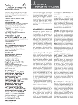 Critical Care Medicine is an international,
peer-reviewed journal that is interested in
publishing the highest quality scientific
studies in the field of critical care medi-
cine. Studies may include basic, trans-
lational, clinical, and implementation
science that bear on the field. Approxi-
mately 20% of the original manuscripts
submitted to the journal are accepted for
publication.
MANUSCRIPT SUBMISSION
Manuscripts are submitted through Edi-
torial Manager®, a Web-based manuscript
tracking system in use by the Society of
Critical Care Medicine (SCCM). This sys-
tem allows authors to add a new manu-
script or check the status of a submitted
manuscript, while shortening the time
needed for processing manuscripts in the
Editorial Office and through peer review.
To submit manuscripts for consideration,
go to www.editorialmanager.com/ccmed.
Once you reach the Editorial Manager®
home page, log on to the system by creat-
ing an account or entering through your
existing account.
Editorial Manager® will easily guide
authors through the manuscript sub-
mission process. Required information
pertaining to the manuscript includes
the name, address, telephone number,
and e-mail address for the first author
and all contributing authors; affiliated
institutions; title of the manuscript; ab-
stract; and key words. An author com-
ment explaining the significance of the
work will be required. If authors wish,
they may provide optional information
that includes author’s suggested review-
ers and author’s nonpreferred reviewers.
The Editorial Office will automatically be
notified of the submission and will send
an e-mail confirming the submission of
the manuscript to the author(s). If notice
has not been received, the manuscript has
not been completely submitted. After
editorial office review of the submis-
sion and verification that it is complete,
a manuscript number will be assigned to
each submitted manuscript, which will
be used in all correspondence.
Each manuscript submission should des-
ignate one corresponding author and all
contributing authors. The number of au-
thors should be restricted to only those
persons who have truly participated in
the conception, design, execution, and
writing of the manuscript. Authors must
disclose any potential financial or ethical
conflicts of interest regarding the contents
of the submission on the title page of the
manuscript.
SCCM accepts no responsibility for man-
uscripts that are lost or destroyed through
electronic or computer problems. Authors
are encouraged to keep copies of submit-
ted manuscripts, including figures. If an
author does not receive confirmation of
submission into Editorial Manager® with-
in 48 hours, he or she should contact the
Editorial Office at journals@sccm.org.
Copyright. Each author must complete
and submit the journal’s copyright trans-
fer agreement, which includes a section
on the disclosure of potential conflicts of
interest based on the recommendations of
the International Committee of Medical
Journal Editors, “Uniform Requirements
for Manuscripts Submitted to Biomedical
Journals” (www.icmje.org/update.html).
The form must be completed by each
author. When the corresponding author
submits the manuscript, the co-authors
are automatically sent an email containing
a link to complete the form online. For ad-
ditional information about electronically
signing this form, go to http://links.lww.
com/ZUAT/A106.
Compliance With NIH and Other Re-
search Funding Agency Accessibil-
ity Requirements. A number of research
funding agencies now require or request
authors to submit the post-print (the
article after peer review and acceptance
but not the final published article) to
a repository that is accessible online
by all without charge. As a service to
our authors, Wolters Kluwer will iden-
tify to the National Library of Medicine
(NLM) articles that require deposit and
will transmit the post-print of an article
based on research funded in whole or in
part by the National Institutes of Health,
Wellcome Trust, Howard Hughes Medi-
cal Institute, or other funding agencies
to PubMed Central. The revised Copy-
right Transfer Agreement provides the
mechanism.
Financial Disclosure and Conflicts of
Interest. Authors must state all possible
conflicts of interest in the manuscript, in-
cluding financial, consultant, institutional,
and other relationships that might lead to
bias or a conflict of interest. If there is no
conflict of interest, this should also be
explicitly stated on the title page as none
declared. All sources of funding should be
acknowledged in the manuscript. All rel-
evant conflicts of interest and sources of
funding should be included on the title
page of the manuscript with the heading
Instructions for Authors
Critical Care Medicine is the official journal of the
Society of Critical Care Medicine and is published
monthly by the Society of Critical Care Medicine and
Wolters Kluwer.
EXECUTIVE COMMITTEE
PRESIDENT
Todd Dorman, MD, FCCM
Senior Associate Dean for Education Coordination
Associate Dean Continuing Medical Education
Professor & Vice Chair for Critical Care
Department of Anesthesiology & Critical Care
Medicine
Joint Appointments in Medicine, Surgery
and the School of Nursing
Johns Hopkins University School of Medicine
Baltimore, Maryland USA
PRESIDENT-ELECT
Ruth M. Kleinpell, RN-CS, PhD, FCCM
Director, Center for Clinical Research and Scholarship
Rush University Medical Center
Chicago, Illinois USA
TREASURER
Jerry J. Zimmerman, MD, PhD, FCCM
Faculty in Pediatric Critical Care Medicine
Seattle Children’s Hospital
University of Washington School of Medicine
Seattle, Washington USA
SECRETARY
Heatherlee Bailey, MD, FCCM
Durham VA Medical Center
Department of Emergency Medicine
Durham, North Carolina, USA
PAST PRESIDENT
Craig M. Coopersmith, MD, FCCM
Professor of Surgery
Director, Surgical Intensive Care Unit
Associate Director, Emory Center for Critical Care
Emory University School of Medicine
Atlanta, Georgia USA
SCCM COUNCIL
Sandralee A. Blosser, MD, FCCM
Daniel R. Brown, MD, PhD, FCCM
Cherylee W. Chang, MD, FCCM
Heidi L. Frankel, MD, FCCM
Kyle J. Gunnerson, MD
Sandra L. Kane-Gill, PharmD, MS, FCCM
Lewis J. Kaplan, MD, FCCM
Lynn A. Kelso, MSN, ACNP, FCCM
Greg S. Martin, MD, MSc, FCCM
M. Michele Moss, MD, FCCM
Vinay M. Nadkarni, MD, FCCM
Jose J. Pascual, MD, PhD, FACS
Lauren R. Sorce, ACNP, CCRN, FCCM
Antoinette Spevetz, MD, FACP, FCCM
Samuel A. Tisherman, MD, FCCM
CHIEF EXECUTIVE OFFICER/
EXECUTIVE VICE PRESIDENT
David Julian Martin, CAE
SCCM STAFF LIAISON
Diana Hughes, CAE
www.sccm.org
 