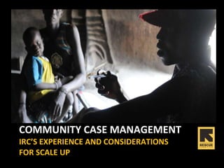 COMMUNITY CASE MANAGEMENT  IRC’S EXPERIENCE AND CONSIDERATIONS  FOR SCALE UP 