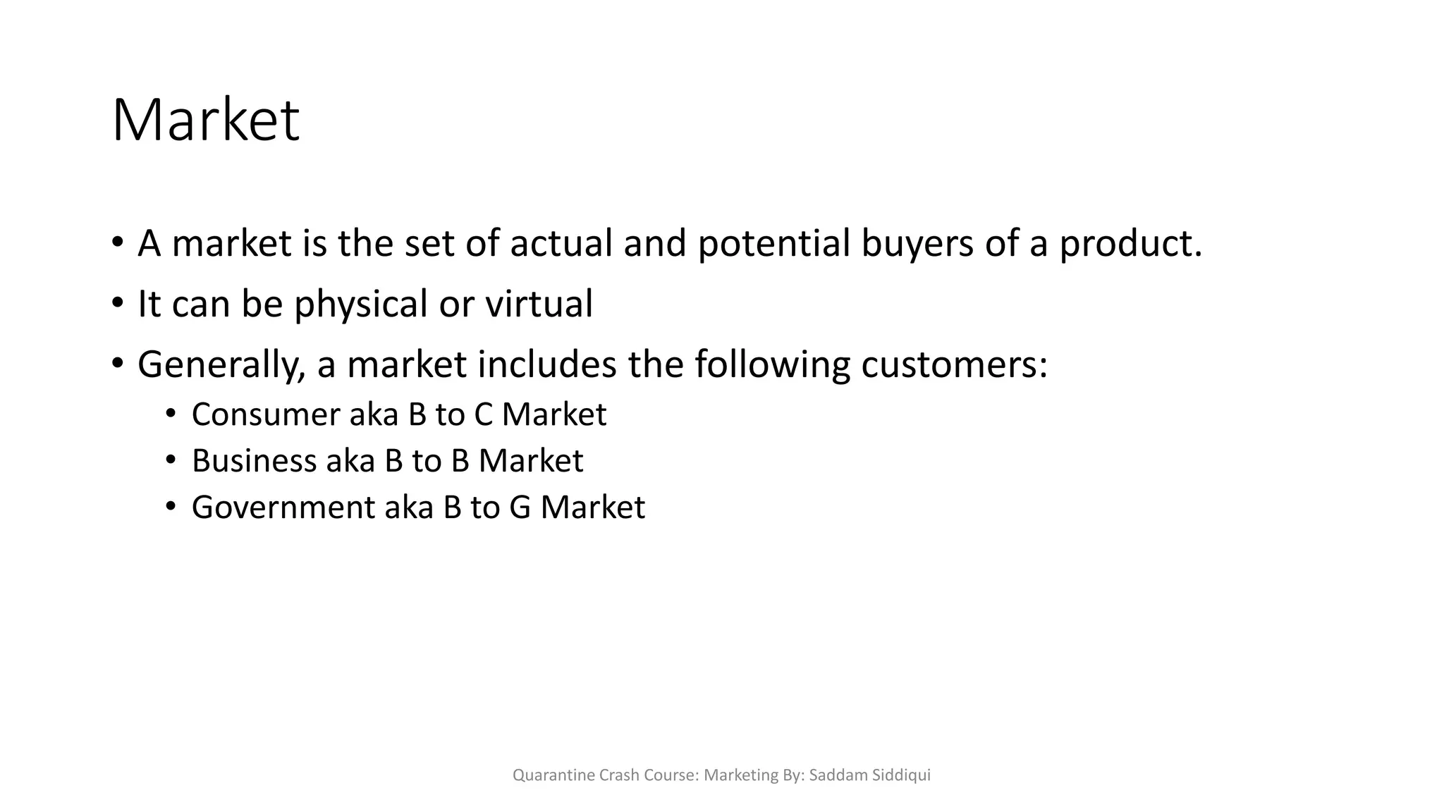 Market
• A market is the set of actual and potential buyers of a product.
• It can be physical or virtual
• Generally, a market includes the following customers:
• Consumer aka B to C Market
• Business aka B to B Market
• Government aka B to G Market
Quarantine Crash Course: Marketing By: Saddam Siddiqui
 