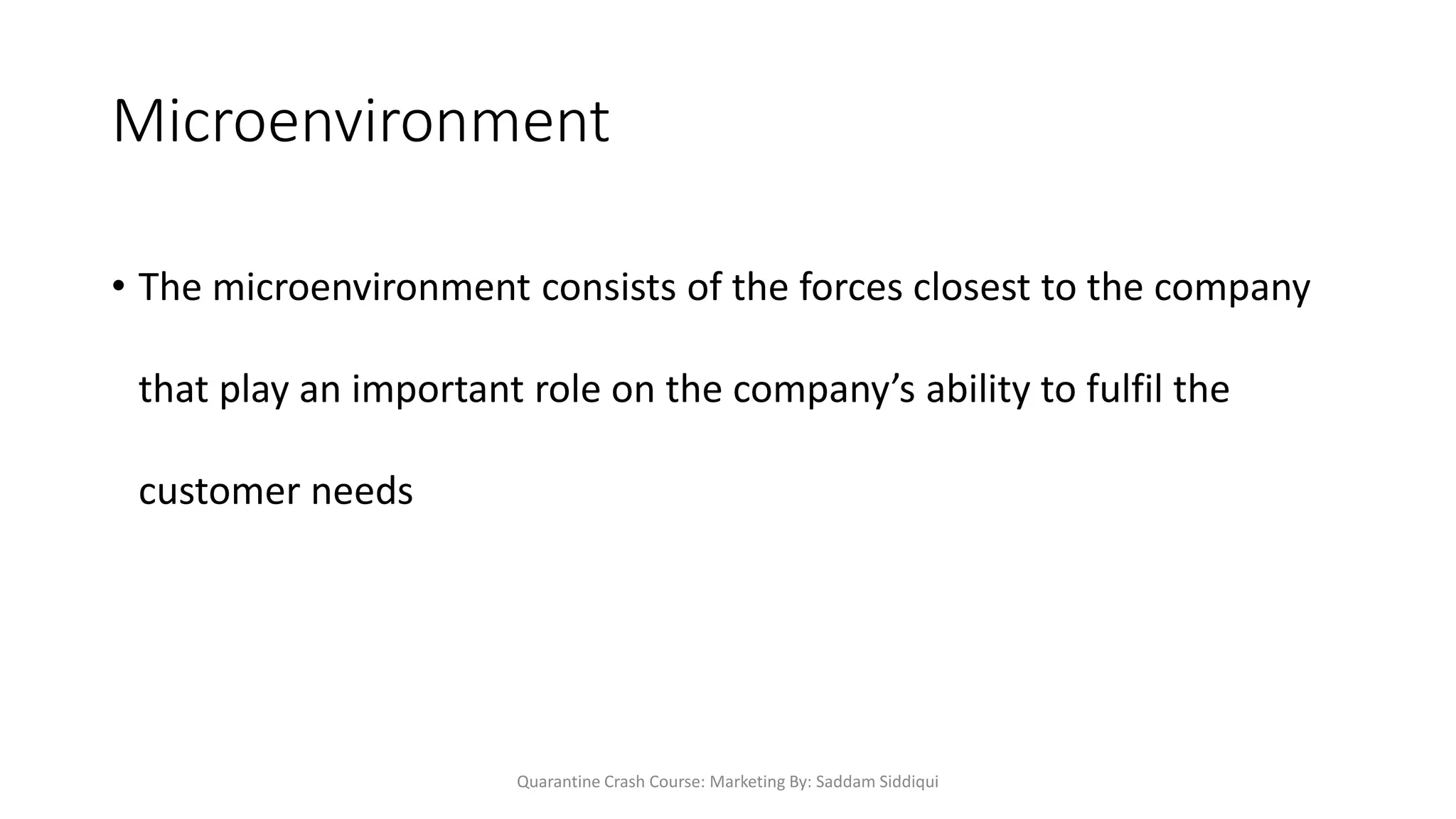 Microenvironment
• The microenvironment consists of the forces closest to the company
that play an important role on the company’s ability to fulfil the
customer needs
Quarantine Crash Course: Marketing By: Saddam Siddiqui
 