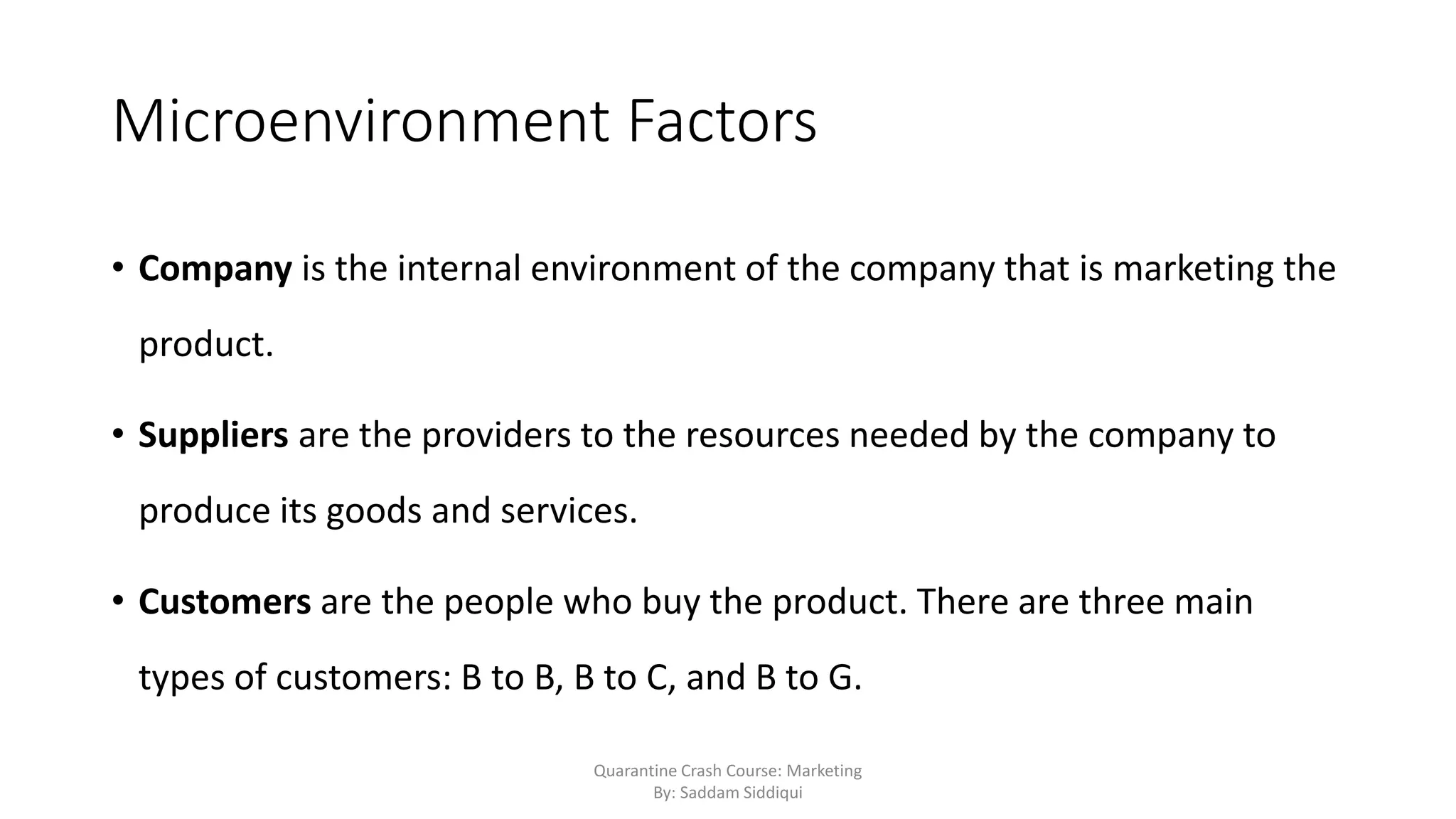Microenvironment Factors
• Company is the internal environment of the company that is marketing the
product.
• Suppliers are the providers to the resources needed by the company to
produce its goods and services.
• Customers are the people who buy the product. There are three main
types of customers: B to B, B to C, and B to G.
Quarantine Crash Course: Marketing
By: Saddam Siddiqui
 