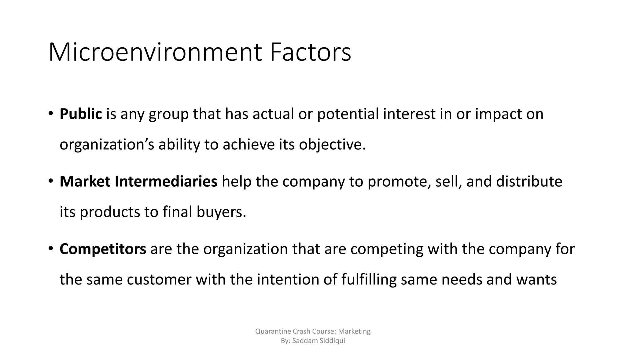 Microenvironment Factors
• Public is any group that has actual or potential interest in or impact on
organization’s ability to achieve its objective.
• Market Intermediaries help the company to promote, sell, and distribute
its products to final buyers.
• Competitors are the organization that are competing with the company for
the same customer with the intention of fulfilling same needs and wants
Quarantine Crash Course: Marketing
By: Saddam Siddiqui
 