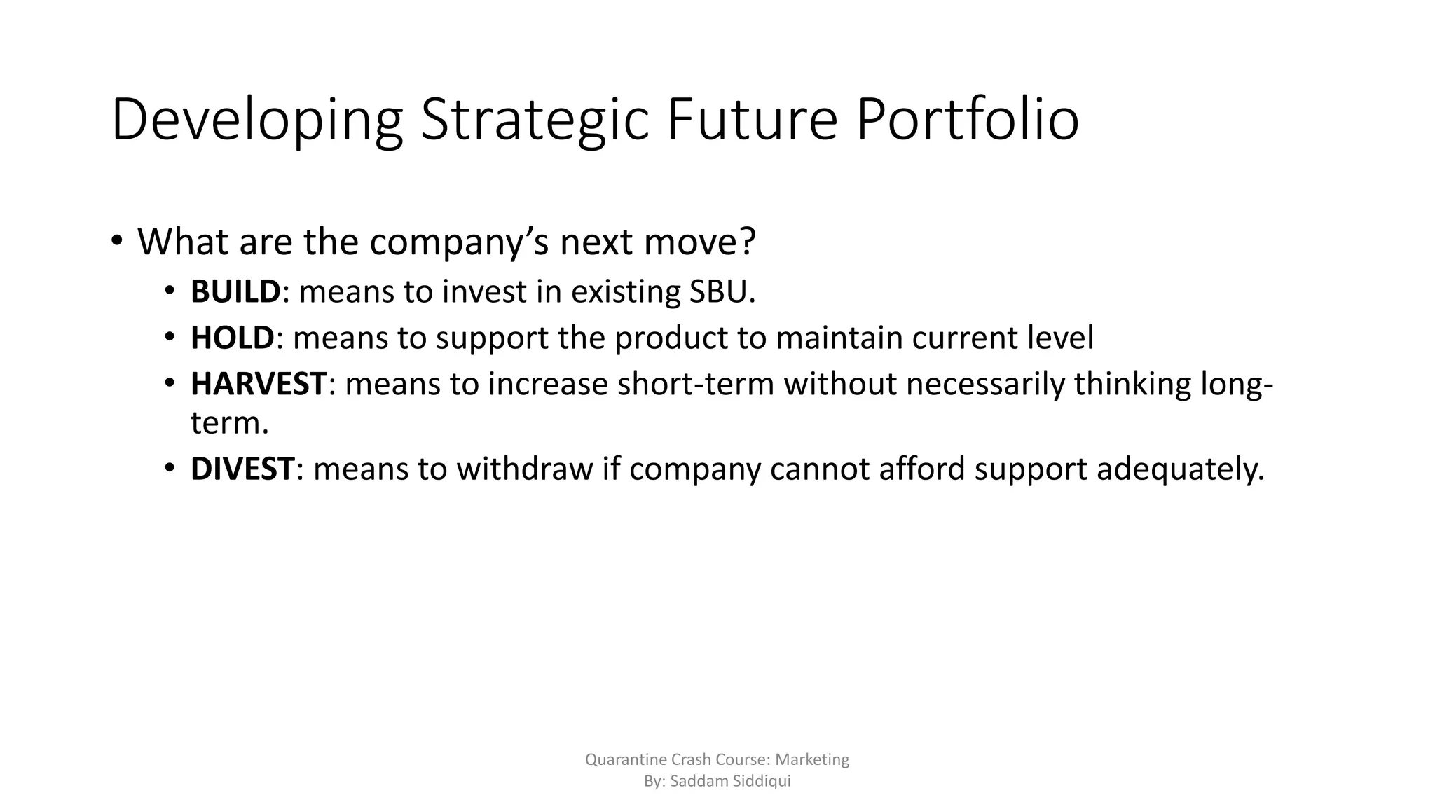 Developing Strategic Future Portfolio
• What are the company’s next move?
• BUILD: means to invest in existing SBU.
• HOLD: means to support the product to maintain current level
• HARVEST: means to increase short-term without necessarily thinking long-
term.
• DIVEST: means to withdraw if company cannot afford support adequately.
Quarantine Crash Course: Marketing
By: Saddam Siddiqui
 