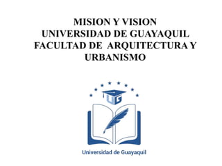 MISION Y VISION
UNIVERSIDAD DE GUAYAQUIL
FACULTAD DE ARQUITECTURA Y
URBANISMO
 
