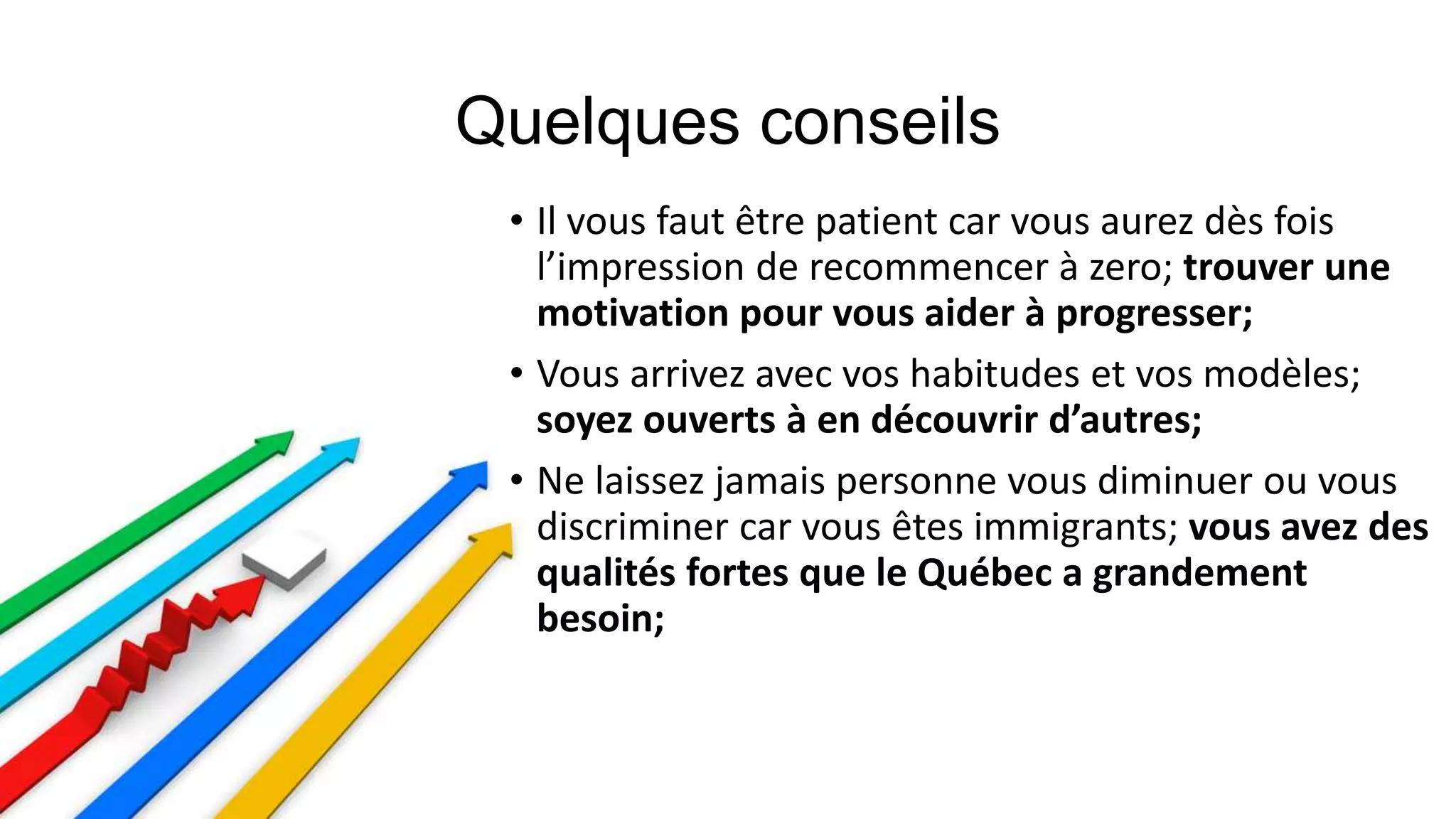• Il vous faut être patient car vous aurez dès fois
l’impression de recommencer à zero; trouver une
motivation pour vous aider à progresser;
• Vous arrivez avec vos habitudes et vos modèles;
soyez ouverts à en découvrir d’autres;
• Ne laissez jamais personne vous diminuer ou vous
discriminer car vous êtes immigrants; vous avez des
qualités fortes que le Québec a grandement
besoin;
 