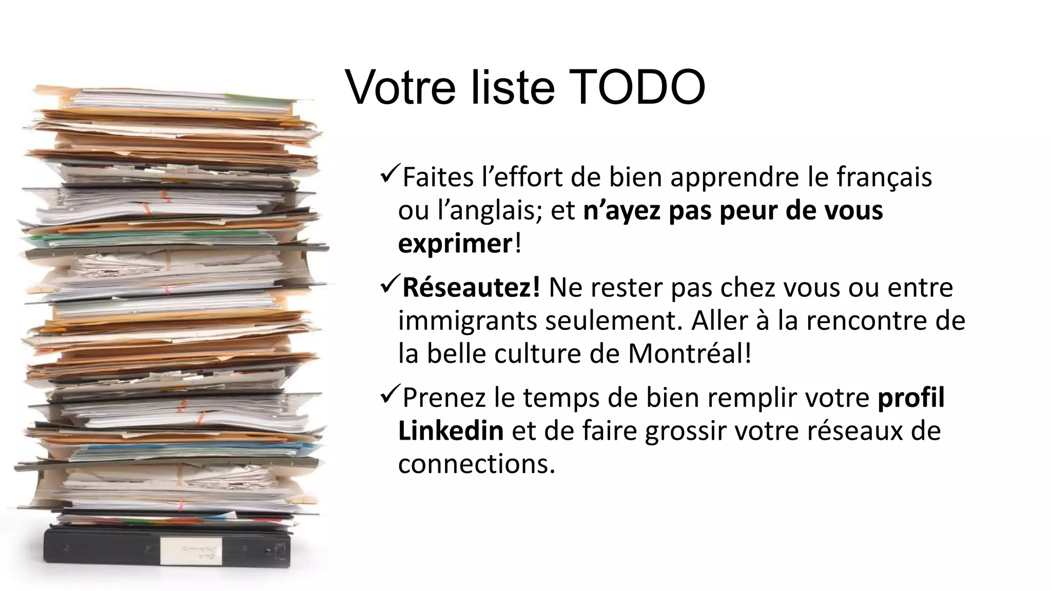 Faites l’effort de bien apprendre le français
ou l’anglais; et n’ayez pas peur de vous
exprimer!
Réseautez! Ne rester pas chez vous ou entre
immigrants seulement. Aller à la rencontre de
la belle culture de Montréal!
Prenez le temps de bien remplir votre profil
Linkedin et de faire grossir votre réseaux de
connections.
 