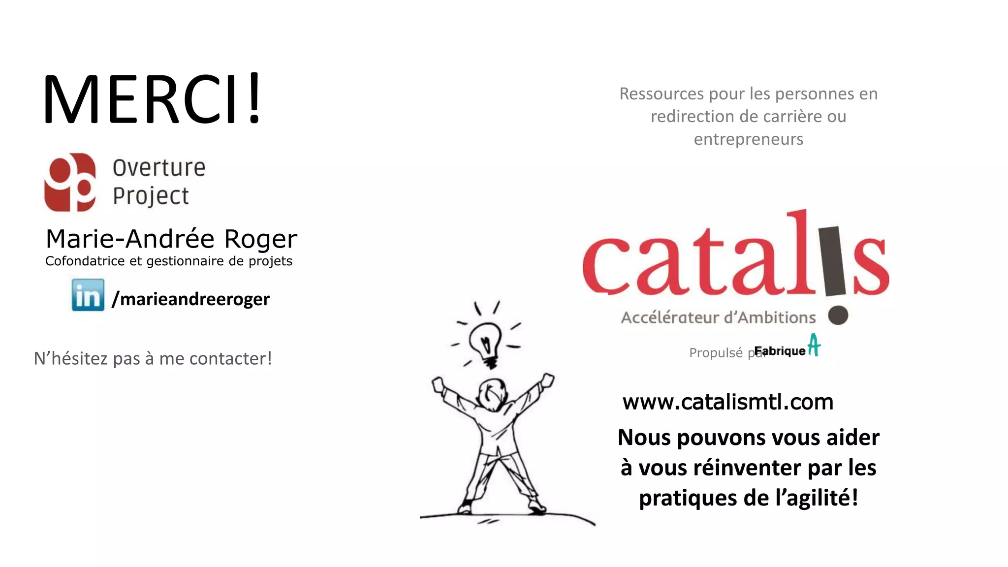 Propulsé par
Nous pouvons vous aider
à vous réinventer par les
pratiques de l’agilité!
www.catalismtl.com
MERCI!
/marieandreeroger
N’hésitez pas à me contacter!
Marie-Andrée Roger
Cofondatrice et gestionnaire de projets
Ressources pour les personnes en
redirection de carrière ou
entrepreneurs
 