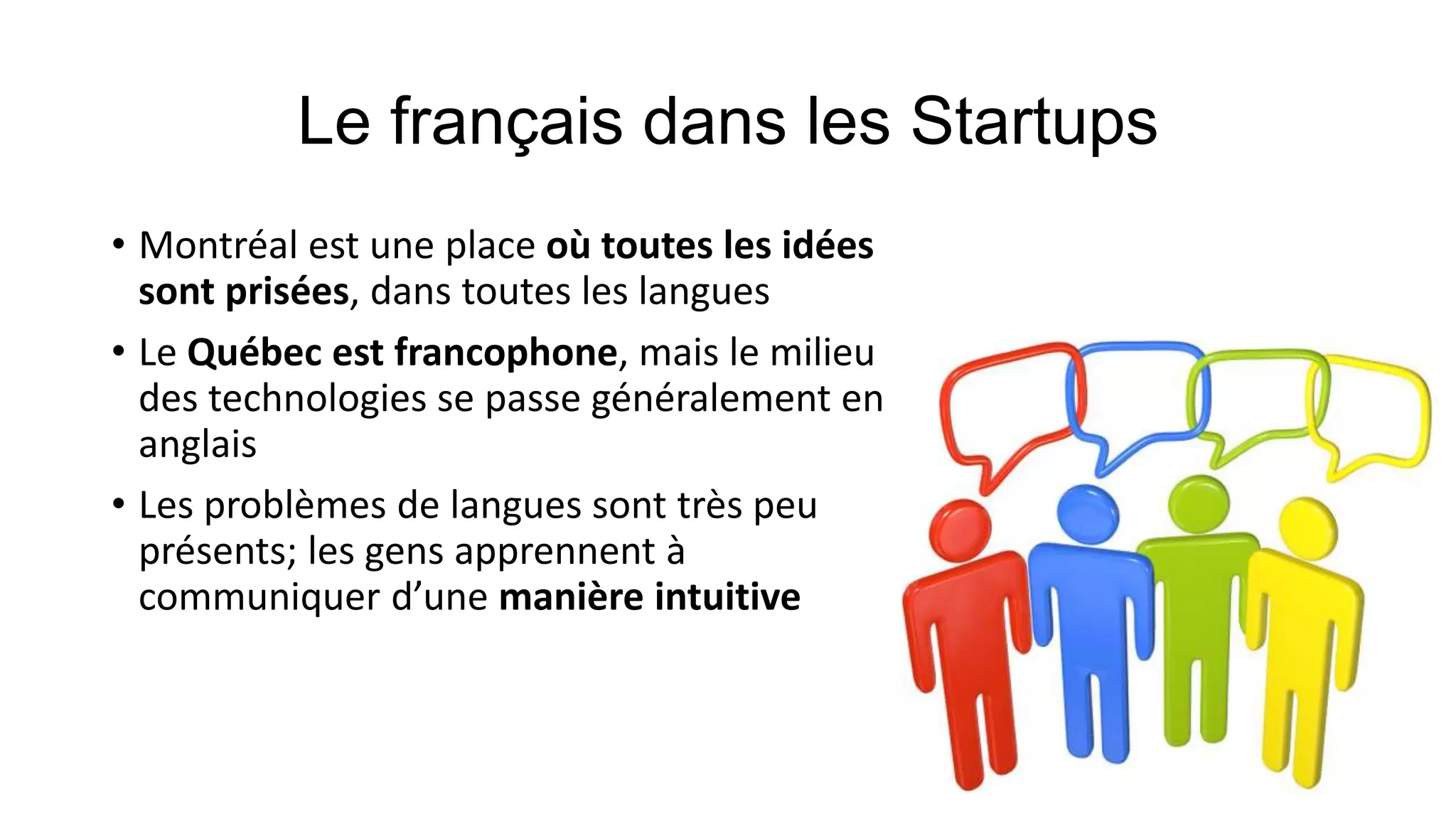 • Montréal est une place où toutes les idées
sont prisées, dans toutes les langues
• Le Québec est francophone, mais le milieu
des technologies se passe généralement en
anglais
• Les problèmes de langues sont très peu
présents; les gens apprennent à
communiquer d’une manière intuitive
 