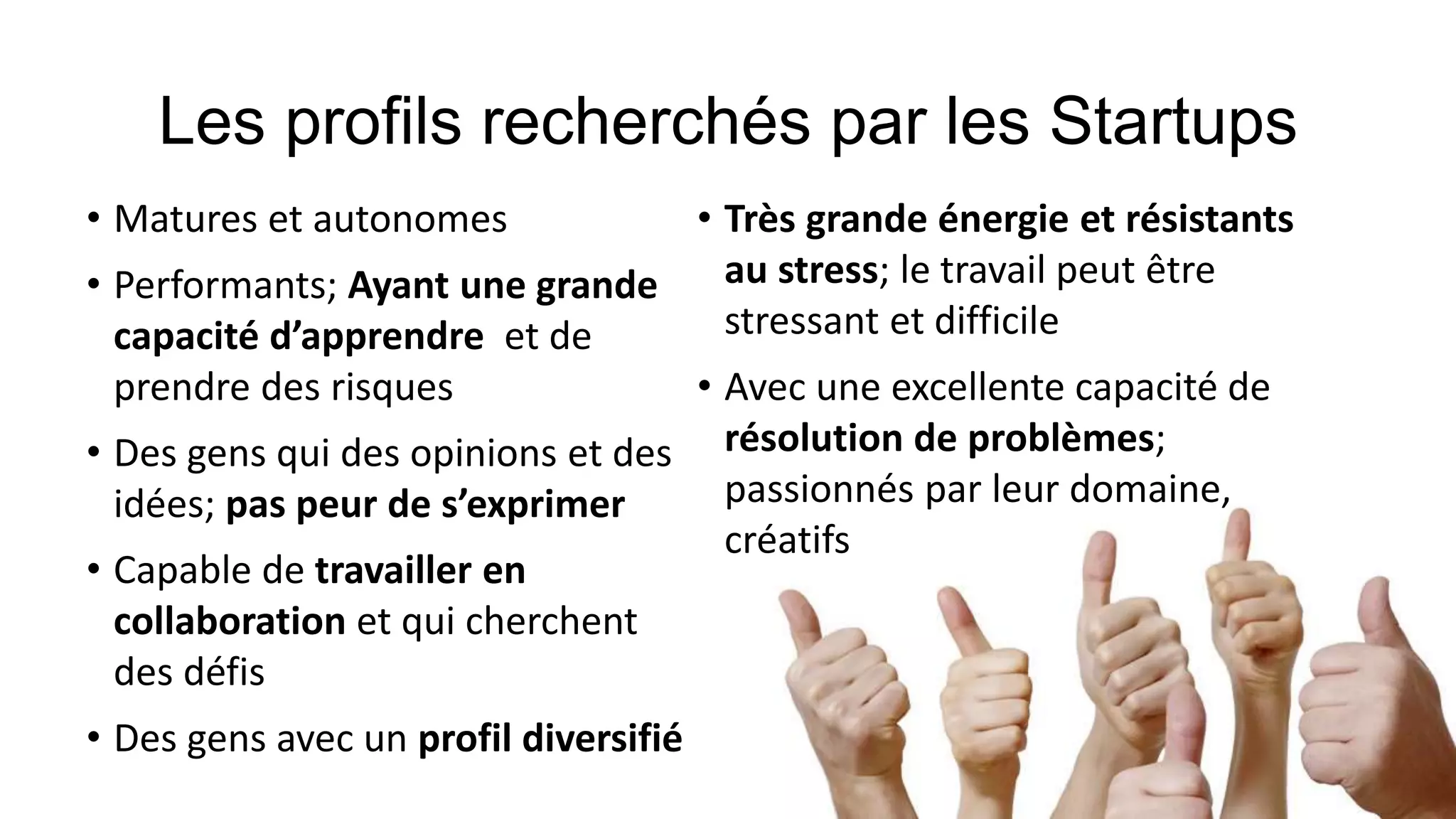 • Matures et autonomes
• Performants; Ayant une grande
capacité d’apprendre et de
prendre des risques
• Des gens qui des opinions et des
idées; pas peur de s’exprimer
• Capable de travailler en
collaboration et qui cherchent
des défis
• Des gens avec un profil diversifié
• Très grande énergie et résistants
au stress; le travail peut être
stressant et difficile
• Avec une excellente capacité de
résolution de problèmes;
passionnés par leur domaine,
créatifs
 