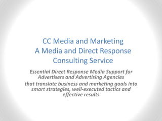 CC Media and Marketing
    A Media and Direct Response
         Consulting Service
  Essential Direct Response Media Support for
      Advertisers and Advertising Agencies
that translate business and marketing goals into
   smart strategies, well-executed tactics and
                 effective results
 