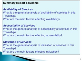 Summary Report Township
Availability of Services
What is the general analysis of availability of services in this
Township?
Figure 8 Making a Summary Report
What are the main factors effecting availability?
Accessibility of Services
What is the general analysis of accessibility of services in this
Township?
What are the main factors effecting accessibility?
Utilization of Services
What is the general analysis of utilization of services in this
Township?
What are the main factors effecting utilization?
18

 