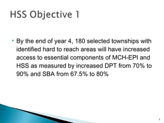 

By the end of year 4, 180 selected townships with
identified hard to reach areas will have increased
access to essential components of MCH-EPI and
HSS as measured by increased DPT from 70% to
90% and SBA from 67.5% to 80%

3

 