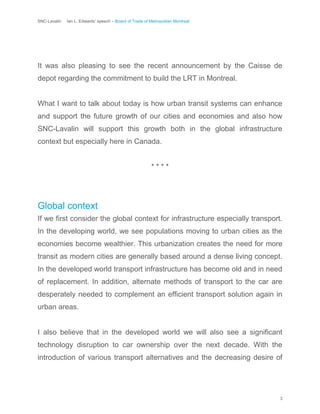 SNC-Lavalin Ian L. Edwards’ speech – Board of Trade of Metropolitan Montreal
3
It was also pleasing to see the recent announcement by the Caisse de
depot regarding the commitment to build the LRT in Montreal.
What I want to talk about today is how urban transit systems can enhance
and support the future growth of our cities and economies and also how
SNC-Lavalin will support this growth both in the global infrastructure
context but especially here in Canada.
* * * *
Global context
If we first consider the global context for infrastructure especially transport.
In the developing world, we see populations moving to urban cities as the
economies become wealthier. This urbanization creates the need for more
transit as modern cities are generally based around a dense living concept.
In the developed world transport infrastructure has become old and in need
of replacement. In addition, alternate methods of transport to the car are
desperately needed to complement an efficient transport solution again in
urban areas.
I also believe that in the developed world we will also see a significant
technology disruption to car ownership over the next decade. With the
introduction of various transport alternatives and the decreasing desire of
 