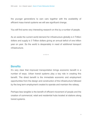 SNC-Lavalin Ian L. Edwards’ speech – Board of Trade of Metropolitan Montreal
4
the younger generations to own cars together with the availability of
efficient mass transit systems we will see significant change.
You will find some very interesting research on this by a number of people.
As an aside the current world demand for infrastructure globally is 4 Trillion
dollars and supply is 3 Trillion dollars giving an annual deficit of one trillion
year on year. So the world is desperately in need of additional transport
infrastructure.
* * * *
Benefits
It’s very clear that improved transportation brings economic benefit in a
number of ways. Urban transit systems play a key role in creating this
benefit. The direct benefit is the immediate economic and employment
opportunities from the design and construction of the infrastructure followed
by the long term employment created to operate and maintain the railway.
Perhaps less tangible is the benefit of efficient movement of people and the
creation of commercial, retail and residential hubs located at stations along
transit systems.
 
