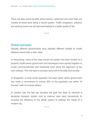 SNC-Lavalin Ian L. Edwards’ speech – Board of Trade of Metropolitan Montreal
5
There are also social benefits where leisure, restaurant and retail hubs are
created at street level along a transit system. Traffic congestion, pollution
and parking issues are all improved leading to a better quality of life.
* * * *
Global examples
Globally different governments have adopted different models to create
effective transit links in their cities.
In Hong Kong, many of the mass transit rail system has been funded on a
property model where government and developers have worked together to
create commercial/retail and residential hubs along the alignment of the
new railways. This has been a success story both financially and socially.
In Singapore, a more social approach has been taken where government
has made a commitment to ensure 90% of the population are within 10
minutes’ walk of a transit station.
In London over the last two decades the goal has been to refurbish a
decaying transport system and to improve east west connectivity to
increase the efficiency of the whole system to address the needs of a
modern city.
* * * *
 