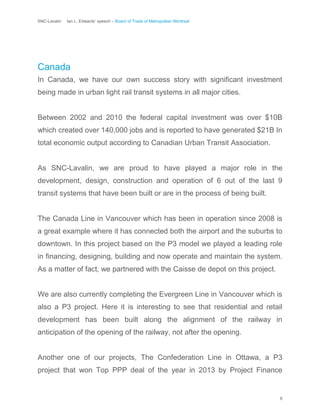 SNC-Lavalin Ian L. Edwards’ speech – Board of Trade of Metropolitan Montreal
6
Canada
In Canada, we have our own success story with significant investment
being made in urban light rail transit systems in all major cities.
Between 2002 and 2010 the federal capital investment was over $10B
which created over 140,000 jobs and is reported to have generated $21B In
total economic output according to Canadian Urban Transit Association.
As SNC-Lavalin, we are proud to have played a major role in the
development, design, construction and operation of 6 out of the last 9
transit systems that have been built or are in the process of being built.
The Canada Line in Vancouver which has been in operation since 2008 is
a great example where it has connected both the airport and the suburbs to
downtown. In this project based on the P3 model we played a leading role
in financing, designing, building and now operate and maintain the system.
As a matter of fact, we partnered with the Caisse de depot on this project.
We are also currently completing the Evergreen Line in Vancouver which is
also a P3 project. Here it is interesting to see that residential and retail
development has been built along the alignment of the railway in
anticipation of the opening of the railway, not after the opening.
Another one of our projects, The Confederation Line in Ottawa, a P3
project that won Top PPP deal of the year in 2013 by Project Finance
 