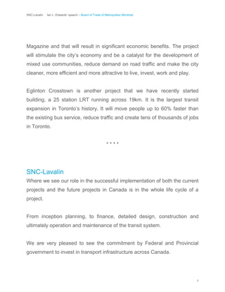 SNC-Lavalin Ian L. Edwards’ speech – Board of Trade of Metropolitan Montreal
7
Magazine and that will result in significant economic benefits. The project
will stimulate the city’s economy and be a catalyst for the development of
mixed use communities, reduce demand on road traffic and make the city
cleaner, more efficient and more attractive to live, invest, work and play.
Eglinton Crosstown is another project that we have recently started
building, a 25 station LRT running across 19km. It is the largest transit
expansion in Toronto’s history. It will move people up to 60% faster than
the existing bus service, reduce traffic and create tens of thousands of jobs
in Toronto.
* * * *
SNC-Lavalin
Where we see our role in the successful implementation of both the current
projects and the future projects in Canada is in the whole life cycle of a
project.
From inception planning, to finance, detailed design, construction and
ultimately operation and maintenance of the transit system.
We are very pleased to see the commitment by Federal and Provincial
government to invest in transport infrastructure across Canada.
 
