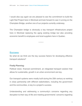 SNC-Lavalin Ian L. Edwards’ speech – Board of Trade of Metropolitan Montreal
8
I would also say again we are pleased to see the commitment to build the
Light Rail Project here in Montreal and look forward to see it running on the
Champlain Bridge, another one of our projects currently underway.
The Champlain bridge is obviously a key transport infrastructure project
here in Montreal replacing the aging existing bridge but also providing
economic benefit to employees and local suppliers here in Quebec.
* * * *
Success
So what do we think are the key success factors for developing effective
transport solutions?
Firstly Planning:
Political vision, financial commitment, an integrated transport solution that
allows for sustainable, growth in an urban environment are key.
Our transport systems were mostly built during the 20th century so working
in close partnership with different stakeholders, including the government
and the communities, is key to a project’s success.
Understanding and addressing a community’s concerns regarding any
disruption to their way of life and meeting governments’ concerns regarding
 