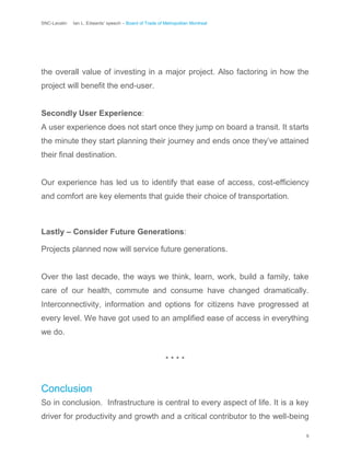 SNC-Lavalin Ian L. Edwards’ speech – Board of Trade of Metropolitan Montreal
9
the overall value of investing in a major project. Also factoring in how the
project will benefit the end-user.
Secondly User Experience:
A user experience does not start once they jump on board a transit. It starts
the minute they start planning their journey and ends once they’ve attained
their final destination.
Our experience has led us to identify that ease of access, cost-efficiency
and comfort are key elements that guide their choice of transportation.
Lastly – Consider Future Generations:
Projects planned now will service future generations.
Over the last decade, the ways we think, learn, work, build a family, take
care of our health, commute and consume have changed dramatically.
Interconnectivity, information and options for citizens have progressed at
every level. We have got used to an amplified ease of access in everything
we do.
* * * *
Conclusion
So in conclusion. Infrastructure is central to every aspect of life. It is a key
driver for productivity and growth and a critical contributor to the well-being
 