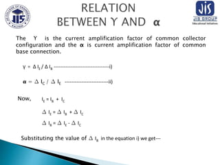 The Υ is the current amplification factor of common collector
configuration and the α is current amplification factor of common
base connection.
γ = ∆ IE / ∆ IB ---------------------------------i)
𝝰 = ∆ IC / ∆ IE --------------------------ii)
IE = IB + IC
∆ IE = ∆ IB + ∆ IC
∆ IB = ∆ IE - ∆ IC
Now,
Substituting the value of ∆ IB in the equation i) we get---
 