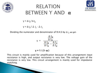 γ = ∆ IE / ∆ IB
γ = ∆ IE / ∆ IE - ∆ IC
Dividing the numerator and denominator of R.H.S by ∆ IE ,we get-
γ =
γ = 1 / (1- 𝝰 )
This circuit is mainly used for amplification because of this arrangement input
resistance is high, and output resistance is very low. The voltage gain of the
resistance is very low. This circuit arrangement is mainly used for impedance
matching.
 