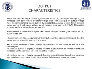 After we kept the input current (IB) constant at 20 μA, the output voltage (VEC) is
increased from zero volts to different voltage levels. For each level of output voltage
(VEC), the corresponding output current (IE) is recorded. A curve is then drawn between
output current IE and output voltage VEC at constant input current IB (20μA). This region
is known as the active region of a transistor.
This process is repeated for higher fixed values of input current IB (I.e. 40 μA, 60 μA,
80 μA and so on).
In common collector configuration, if the input current or base current is zero then the
output current or emitter current is also zero.
As a result, no current flows through the transistor. So the transistor will be in the
cutoff region.
If the base current is slightly increased then the output current or emitter current also
increases. So the transistor falls into the active region.
If the base current is heavily increased then the current flowing through the transistor
also heavily increases. As a result, the transistor falls into the saturation region.
 