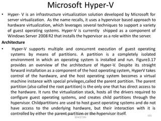 Microsoft Hyper-V
• Hyper- V is an infrastructure virtualization solution developed by Microsoft for
server virtualization. As the name recalls, it uses a hypervisor based approach to
hardware virtualization, which leverages several techniques to support a variety
of guest operating systems. Hyper-V is currently shipped as a component of
Windows Server 2008 R2 that installs the hypervisor as a role within the server.
Architecture
• Hyper-V supports multiple and concurrent execution of guest operating
systems by means of partitions. A partition is a completely isolated
environment in which an operating system is installed and run. Figure3.17
provides an overview of the architecture of Hyper-V. Despite its straight
forward installation as a component of the host operating system, HyperV takes
control of the hardware, and the host operating system becomes a virtual
machine instance with special privileges,called the parent partition. The parent
partition (also called the root partition) is the only one that has direct access to
the hardware. It runs the virtualization stack, hosts all the drivers required to
configure guest operating systems, and creates child partitions through the
hypervisor. Childpartitions are used to host guest operating systems and do not
have access to the underlying hardware, but their interaction with it is
controlled by either the parent partition or the hypervisor itself.
Dr B Loganayagi, Professor, Dept. of CSE,
SEACET,Blr.
103
 