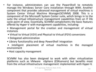 • For instance, administrators can use the PowerShell to remotely
manage the Windows Server Core installation through WMI. Another
component that provides advanced management of virtual machines is
System Center Virtual Machine Manager(SCVMM) 2008. This is a
component of the Microsoft System Center suite, which brings in to the
suite the virtual infrastructure management capabilities from an IT life
cycle point of view. Essentially, SCVMM complements the basic features
offered by Hyper-V with management capabilities, including:
• Management portal for the creation and management of virtual
instances
• Virtual to Virtual (V2V) and Physical to Virtual (P2V) conversions
• Delegated administration
• Library functionality and deep PowerShell integration
• Intelligent placement of virtual machines in the managed
environment
• Host capacity management
SCVMM has also been designed to work with other virtualization
platforms such as VMware vSphere (ESXservers) but benefits most
from the virtual infrastructure management implemented with Hyper-V.
Dr B Loganayagi, Professor, Dept. of CSE,
SEACET,Blr.
110
 