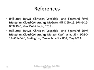 References
• Rajkumar Buyya, Christian Vecchiola, and Thamarai Selvi,
Mastering Cloud Computing, McGraw Hill, ISBN-13: 978-1-25-
902995-0, New Delhi, India, 2013.
• Rajkumar Buyya, Christian Vecchiola, and Thamarai Selvi,
Mastering Cloud Computing, Morgan Kaufmann, ISBN: 978-0-
12-411454-8, Burlington, Massachusetts,USA, May 2013.
112
Dr B Loganayagi, Professor, Dept. of CSE,
SEACET,Blr.
 