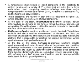 • A fundamental characteristic of cloud computing is the capability to
deliver, on demand, a variety of IT services that are quite diverse from
each other. cloud computing services offerings into three major
categories: Infrastructure-as-a-Service (IaaS), Platform-as-a-Service (PaaS),
and Software-as a-Service (SaaS).
• These categories are related to each other as described in Figure 1.5,
which provides an organic view of cloud computing.
• At the base of the stack, Infrastructure-as-a-Service solutions deliver
infrastructure on demand in the form of virtual hardware, storage, and
networking. Virtual hardware is utilized to provide compute on demand in
the form of virtual machine instances.
• Platform-as-a-Service solutions are the next step in the stack. They deliver
scalable and elastic runtime environments on demand and host the
execution of applications. These services are backed by a core middleware
platform that is responsible for creating the abstract environment where
applications are deployed and executed.
• At the top of the stack, Software-as-a-Service solutions provide
applications and services on demand. Most of the common functionalities
of desktop applications. Each layer provides a different service to users.
IaaS solutions are sought by users who want to leverage cloud computing
from building dynamically scalable computing systems requiring a spe-
cific software stack. IaaS services are therefore used to develop scalable
Websites or for back- ground processing.
18
Dr B Loganayagi, Professor, Dept. of CSE,
SEACET,Blr.
 