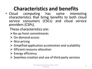 Characteristics and benefits
• Cloud computing has some interesting
characteristics that bring benefits to both cloud
service consumers (CSCs) and cloud service
providers (CSPs).
These characteristics are:
➢No up-front commitments
➢ On-demand access
➢ Nice pricing
➢ Simplified application acceleration and scalability
➢ Efficient resource allocation
➢ Energy efficiency
➢ Seamless creation and use of third-party services
19
Dr B Loganayagi, Professor, Dept. of CSE,
SEACET,Blr.
 