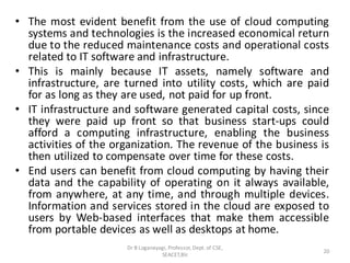 • The most evident benefit from the use of cloud computing
systems and technologies is the increased economical return
due to the reduced maintenance costs and operational costs
related to IT software and infrastructure.
• This is mainly because IT assets, namely software and
infrastructure, are turned into utility costs, which are paid
for as long as they are used, not paid for up front.
• IT infrastructure and software generated capital costs, since
they were paid up front so that business start-ups could
afford a computing infrastructure, enabling the business
activities of the organization. The revenue of the business is
then utilized to compensate over time for these costs.
• End users can benefit from cloud computing by having their
data and the capability of operating on it always available,
from anywhere, at any time, and through multiple devices.
Information and services stored in the cloud are exposed to
users by Web-based interfaces that make them accessible
from portable devices as well as desktops at home.
20
Dr B Loganayagi, Professor, Dept. of CSE,
SEACET,Blr.
 