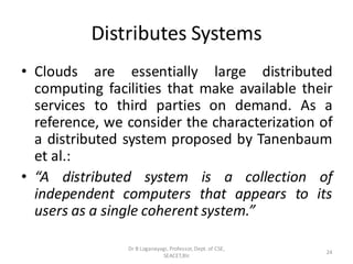 Distributes Systems
• Clouds are essentially large distributed
computing facilities that make available their
services to third parties on demand. As a
reference, we consider the characterization of
a distributed system proposed by Tanenbaum
et al.:
• “A distributed system is a collection of
independent computers that appears to its
users as a single coherent system.”
24
Dr B Loganayagi, Professor, Dept. of CSE,
SEACET,Blr.
 