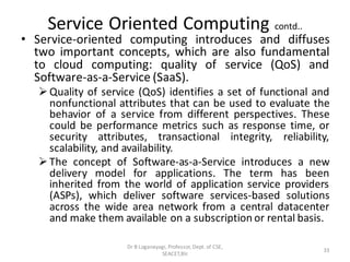 Service Oriented Computing contd..
• Service-oriented computing introduces and diffuses
two important concepts, which are also fundamental
to cloud computing: quality of service (QoS) and
Software-as-a-Service (SaaS).
➢Quality of service (QoS) identifies a set of functional and
nonfunctional attributes that can be used to evaluate the
behavior of a service from different perspectives. These
could be performance metrics such as response time, or
security attributes, transactional integrity, reliability,
scalability, and availability.
➢The concept of Software-as-a-Service introduces a new
delivery model for applications. The term has been
inherited from the world of application service providers
(ASPs), which deliver software services-based solutions
across the wide area network from a central datacenter
and make them available on a subscription or rental basis.
33
Dr B Loganayagi, Professor, Dept. of CSE,
SEACET,Blr.
 