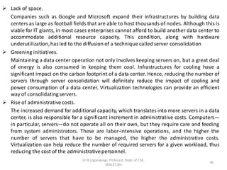 ➢ Lack of space.
Companies such as Google and Microsoft expand their infrastructures by building data
centers as large as football fields that are able to host thousands of nodes. Although this is
viable for IT giants, in most cases enterprises cannot afford to build another data center to
accommodate additional resource capacity. This condition, along with hardware
underutilization,has led to the diffusion of a technique called server consolidation
➢ Greening initiatives.
Maintaining a data center operation not only involves keeping servers on, but a great deal
of energy is also consumed in keeping them cool. Infrastructures for cooling have a
significant impact on the carbon footprint of a data center. Hence, reducing the number of
servers through server consolidation will definitely reduce the impact of cooling and
power consumption of a data center. Virtualization technologies can provide an efficient
way of consolidatingservers.
➢ Rise of administrativecosts.
The increased demand for additional capacity, which translates into more servers in a data
center, is also responsible for a significant increment in administrative costs. Computers—
in particular, servers—do not operate all on their own, but they require care and feeding
from system administrators. These are labor-intensive operations, and the higher the
number of servers that have to be managed, the higher the administrative costs.
Virtualization can help reduce the number of required servers for a given workload, thus
reducing the cost of the administrativepersonnel.
46
Dr B Loganayagi, Professor, Dept. of CSE,
SEACET,Blr.
 
