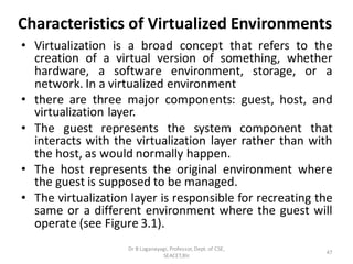 Characteristics of Virtualized Environments
• Virtualization is a broad concept that refers to the
creation of a virtual version of something, whether
hardware, a software environment, storage, or a
network. In a virtualized environment
• there are three major components: guest, host, and
virtualization layer.
• The guest represents the system component that
interacts with the virtualization layer rather than with
the host, as would normally happen.
• The host represents the original environment where
the guest is supposed to be managed.
• The virtualization layer is responsible for recreating the
same or a different environment where the guest will
operate (see Figure 3.1).
47
Dr B Loganayagi, Professor, Dept. of CSE,
SEACET,Blr.
 