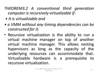 THEOREM3.2 A conventional third generation
computer is recursively virtualizable if:
• It is virtualizable and
• a VMM without any timing dependencies can be
constructed for it.
• Recursive virtualization is the ability to run a
virtual machine manager on top of another
virtual machine manager. This allows nesting
hypervisors as long as the capacity of the
underlying resources can accommodate that.
Virtualizable hardware is a prerequisite to
recursive virtualization.
70
Dr B Loganayagi, Professor, Dept. of CSE,
SEACET,Blr.
 