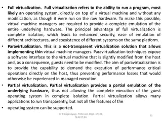 • Full virtualization. Full virtualization refers to the ability to run a program, most
likely an operating system, directly on top of a virtual machine and without any
modification, as though it were run on the raw hardware. To make this possible,
virtual machine managers are required to provide a complete emulation of the
entire underlying hardware. The principal advantage of full virtualization is
complete isolation, which leads to enhanced security, ease of emulation of
different architectures, and coexistence of different systems on the same platform.
• Paravirtualization. This is a not-transparent virtualization solution that allows
implementing thin virtual machine managers. Paravirtualization techniques expose
a software interface to the virtual machine that is slightly modified from the host
and, as a consequence, guests need to be modified. The aim of paravirtualization is
to provide the capability to demand the execution of performance critical
operations directly on the host, thus preventing performance losses that would
otherwise be experienced in managedexecution.
• Partial virtualization. Partial virtualization provides a partial emulation of the
underlying hardware, thus not allowing the complete execution of the guest
operating system in complete isolation. Partial virtualization allows many
applications to run transparently, but not all the features of the
• operating system can be supported.
73
Dr B Loganayagi, Professor, Dept. of CSE,
SEACET,Blr.
 