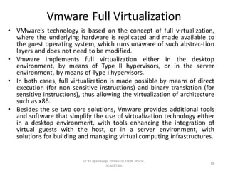 Vmware Full Virtualization
• VMware’s technology is based on the concept of full virtualization,
where the underlying hardware is replicated and made available to
the guest operating system, which runs unaware of such abstrac-tion
layers and does not need to be modified.
• Vmware implements full virtualization either in the desktop
environment, by means of Type II hypervisors, or in the server
environment, by means of Type I hypervisors.
• In both cases, full virtualization is made possible by means of direct
execution (for non sensitive instructions) and binary translation (for
sensitive instructions), thus allowing the virtualization of architecture
such as x86.
• Besides the se two core solutions, Vmware provides additional tools
and software that simplify the use of virtualization technology either
in a desktop environment, with tools enhancing the integration of
virtual guests with the host, or in a server environment, with
solutions for building and managing virtual computing infrastructures.
Dr B Loganayagi, Professor, Dept. of CSE,
SEACET,Blr.
88
 