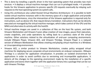 • This is done by installing a specific driver in the host operating system that provides two main
services: • It deploys a virtual machine manager that can run in privileged mode. • It provides
hooks for the Vmware application to process specific I/O requests eventually by relaying such
requests to the host operating system via system calls.
• Using this architecture also called Hosted Virtual Machine Architecture—it is possible to both
isolate virtual machine instances with in the memory space of a single application and provide
reasonable performance, since the intervention of the Vmware application is required only for
instructions, such as device I/O, that require binary translation. Instructions that can be directly
executed are managed by the virtual machine manager, which takes control of the CPU and the
MMUand alternates its activity with the hostOS.
• Virtual machine images are saved in a collection of files on the host file system, and both
Vmware Workstation and Vmware Fusion allow creation of new images, pause their execution,
create snapshots, and undo operations by rolling back to a previous state of the virtual
machine. Other solutions related to the virtualization of end-user computing environments
include VMware Player, Vmware ACE, and Vmware ThinApp. Vmware Player is a reduced
version of VMware Workstation that allows creating and playing virtual machines in a Windows
or Linux operating environment.
• Vmware ACE, a similar product to Vmware Workstation, creates policy wrapped virtual
machines for deploying secure corporate virtual environments on enduser computers. VMware
ThinApp is a solution for application virtualization. It provides an isolated environment for
applications in order to avoid conflicts due to versioning and incompatible applications. It
detects all the changes to the operating environment made by the installation of a specific
application and stores them together with the application binary into a package that can be run
with Vmware ThinApp.
Dr B Loganayagi, Professor, Dept. of CSE,
SEACET,Blr.
94
 