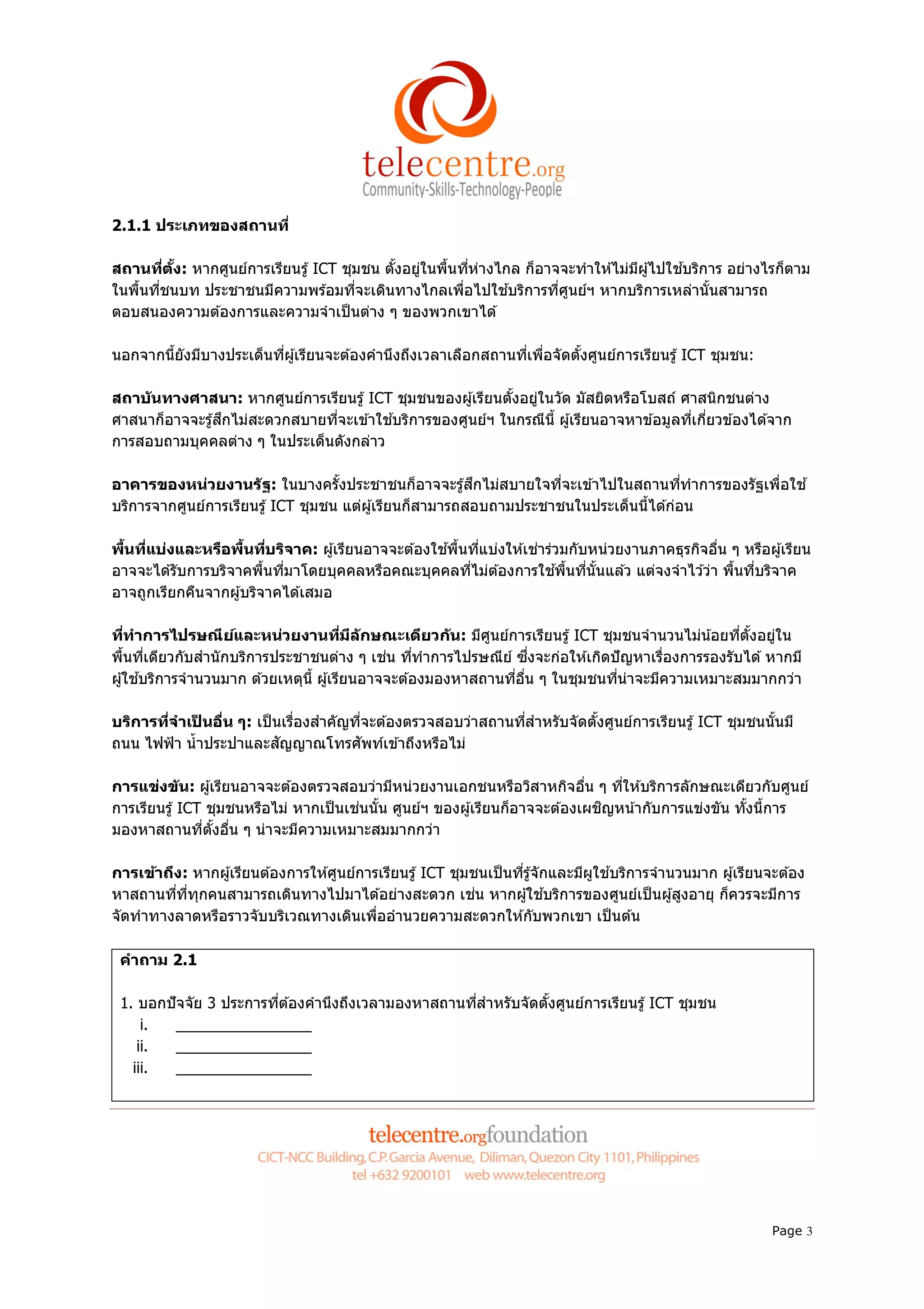2.1.1 ประเภทของสถานที

สถานทีตง: หากศูนย์การเรียนรู ้ ICT ชุมชน ตังอยูในพืนทีห่างไกล ก็อาจจะทําให ้ไม่มผู ้ไปใช ้บริการ อย่างไรก็ตาม
         ั                                     ่                                ี
ในพืนทีชนบท ประชาชนมีความพร ้อมทีจะเดินทางไกลเพือไปใช ้บริการทีศูนย์ฯ หากบริการเหล่านันสามารถ
ตอบสนองความต ้องการและความจําเป็ นต่าง ๆ ของพวกเขาได ้

นอกจากนียังมีบางประเด็นทีผู ้เรียนจะต ้องคํานึงถึงเวลาเลือกสถานทีเพือจัดตังศูนย์การเรียนรู ้ ICT ชุมชน:

สถาบ ันทางศาสนา: หากศูนย์การเรียนรู ้ ICT ชุมชนของผู ้เรียนตังอยูในวัด มัสยิดหรือโบสถ์ ศาสนิกชนต่าง
                                                                 ่
ศาสนาก็อาจจะรู ้สึกไม่สะดวกสบายทีจะเข ้าใช ้บริการของศูนย์ฯ ในกรณีนี ผู ้เรียนอาจหาข ้อมูลทีเกียวข ้องได ้จาก
การสอบถามบุคคลต่าง ๆ ในประเด็นดังกล่าว

อาคารของหน่วยงานร ัฐ: ในบางครังประชาชนก็อาจจะรู ้สึกไม่สบายใจทีจะเข ้าไปในสถานทีทําการของรัฐเพือใช ้
บริการจากศูนย์การเรียนรู ้ ICT ชุมชน แต่ผู ้เรียนก็สามารถสอบถามประชาชนในประเด็นนีได ้ก่อน

พืนทีแบ่งและหรือพืนทีบริจาค: ผู ้เรียนอาจจะต ้องใช ้พืนทีแบ่งให ้เช่าร่วมกับหน่วยงานภาคธุรกิจอืน ๆ หรือผู ้เรียน
อาจจะได ้รับการบริจาคพืนทีมาโดยบุคคลหรือคณะบุคคลทีไม่ต ้องการใช ้พืนทีนันแล ้ว แต่จงจําไว ้ว่า พืนทีบริจาค
อาจถูกเรียกคืนจากผู ้บริจาคได ้เสมอ

ทีทําการไปรษณียและหน่วยงานทีมีล ักษณะเดียวก ัน: มีศนย์การเรียนรู ้ ICT ชุมชนจํานวนไม่น ้อยทีตังอยูใน
                      ์                                       ู                                          ่
พืนทีเดียวกับสํานั กบริการประชาชนต่าง ๆ เช่น ทีทําการไปรษณีย ์ ซึงจะก่อให ้เกิดปั ญหาเรืองการรองรับได ้ หากมี
ผู ้ใช ้บริการจํานวนมาก ด ้วยเหตุนี ผู ้เรียนอาจจะต ้องมองหาสถานทีอืน ๆ ในชุมชนทีน่าจะมีความเหมาะสมมากกว่า

บริการทีจําเปนอืน ๆ: เป็ นเรืองสําคัญทีจะต ้องตรวจสอบว่าสถานทีสําหรับจัดตังศูนย์การเรียนรู ้ ICT ชุมชนนันมี
              ็
ถนน ไฟฟ้ า นํ าประปาและสัญญาณโทรศัพท์เข ้าถึงหรือไม่

การแข่งข ัน: ผู ้เรียนอาจจะต ้องตรวจสอบว่ามีหน่วยงานเอกชนหรือวิสาหกิจอืน ๆ ทีให ้บริการลักษณะเดียวกับศูนย์
การเรียนรู ้ ICT ชุมชนหรือไม่ หากเป็ นเช่นนัน ศูนย์ฯ ของผู ้เรียนก็อาจจะต ้องเผชิญหน ้ากับการแข่งขัน ทังนีการ
มองหาสถานทีตังอืน ๆ น่าจะมีความเหมาะสมมากกว่า

การเข้าถึง: หากผู ้เรียนต ้องการให ้ศูนย์การเรียนรู ้ ICT ชุมชนเป็ นทีรู ้จักและมีผใช ้บริการจํานวนมาก ผู ้เรียนจะต ้อง
                                                                                   ู
หาสถานทีทีทุกคนสามารถเดินทางไปมาได ้อย่างสะดวก เช่น หากผู ้ใช ้บริการของศูนย์เป็ นผู ้สูงอายุ ก็ควรจะมีการ
จัดทําทางลาดหรือราวจับบริเวณทางเดินเพืออํานวยความสะดวกให ้กับพวกเขา เป็ นต ้น

 คําถาม 2.1

 1. บอกปั จจัย 3 ประการทีต ้องคํานึงถึงเวลามองหาสถานทีสําหรับจัดตังศูนย์การเรียนรู ้ ICT ชุมชน
     i.   ________________
    ii.   ________________
   iii.   ________________




                                                                                                                 Page 3
 