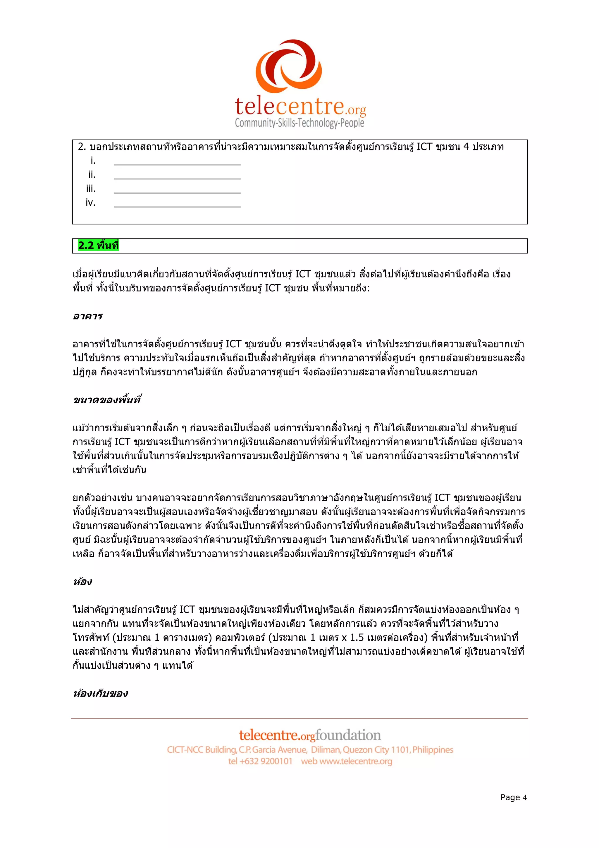 2. บอกประเภทสถานทีหรืออาคารทีน่าจะมีความเหมาะสมในการจัดตังศูนย์การเรียนรู ้ ICT ชุมชน 4 ประเภท
     i. _______________________
    ii. _______________________
   iii. _______________________
   iv.  _______________________



 2.2 พืนที

เมือผู ้เรียนมีแนวคิดเกียวกับสถานทีจัดตังศูนย์การเรียนรู ้ ICT ชุมชนแล ้ว สิงต่อไปทีผู ้เรียนต ้องคํานึงถึงคือ เรือง
พืนที ทังนีในบริบทของการจัดตังศูนย์การเรียนรู ้ ICT ชุมชน พืนทีหมายถึง:

อาคาร

อาคารทีใช ้ในการจัดตังศูนย์การเรียนรู ้ ICT ชุมชนนัน ควรทีจะน่าดึงดูดใจ ทําให ้ประชาชนเกิดความสนใจอยากเข ้า
ไปใช ้บริการ ความประทับใจเมือแรกเห็นถือเป็ นสิงสําคัญทีสุด ถ ้าหากอาคารทีตังศูนย์ฯ ถูกรายล ้อมด ้วยขยะและสิง
ปฏิกล ก็คงจะทําให ้บรรยากาศไม่ดนัก ดังนันอาคารศูนย์ฯ จึงต ้องมีความสะอาดทังภายในและภายนอก
    ู                             ี

ขนาดของพืนที

แม ้ว่าการเริมต ้นจากสิงเล็ก ๆ ก่อนจะถือเป็ นเรืองดี แต่การเริมจากสิงใหญ่ ๆ ก็ไม่ได ้เสียหายเสมอไป สําหรับศูนย์
การเรียนรู ้ ICT ชุมชนจะเป็ นการดีกว่าหากผู ้เรียนเลือกสถานทีทีมีพนทีใหญ่กว่าทีคาดหมายไว ้เล็กน ้อย ผู ้เรียนอาจ
                                                                   ื
ใช ้พืนทีส่วนเกินนันในการจัดประชุมหรือการอบรมเชิงปฏิบตการต่าง ๆ ได ้ นอกจากนียังอาจจะมีรายได ้จากการให ้
                                                           ั ิ
เช่าพืนทีได ้เช่นกัน

ยกตัวอย่างเช่น บางคนอาจจะอยากจัดการเรียนการสอนวิชาภาษาอังกฤษในศูนย์การเรียนรู ้ ICT ชุมชนของผู ้เรียน
ทังนีผู ้เรียนอาจจะเป็ นผู ้สอนเองหรือจัดจ ้างผู ้เชียวชาญมาสอน ดังนันผู ้เรียนอาจจะต ้องการพืนทีเพือจัดกิจกรรมการ
เรียนการสอนดังกล่าวโดยเฉพาะ ดังนันจึงเป็ นการดีทจะคํานึงถึงการใช ้พืนทีก่อนตัดสินใจเช่าหรือซือสถานทีจัดตัง
                                                         ี
ศูนย์ มิฉะนันผู ้เรียนอาจจะต ้องจํากัดจํานวนผู ้ใช ้บริการของศูนย์ฯ ในภายหลังก็เป็ นได ้ นอกจากนีหากผู ้เรียนมีพนที
                                                                                                                ื
เหลือ ก็อาจจัดเป็ นพืนทีสําหรับวางอาหารว่างและเครืองดืมเพือบริการผู ้ใช ้บริการศูนย์ฯ ด ้วยก็ได ้

ห้อง

ไม่สําคัญว่าศูนย์การเรียนรู ้ ICT ชุมชนของผู ้เรียนจะมีพนทีใหญ่หรือเล็ก ก็สมควรมีการจัดแบ่งห ้องออกเป็ นห ้อง ๆ
                                                        ื
แยกจากกัน แทนทีจะจัดเป็ นห ้องขนาดใหญ่เพียงห ้องเดียว โดยหลักการแล ้ว ควรทีจะจัดพืนทีไว ้สําหรับวาง
โทรศัพท์ (ประมาณ 1 ตารางเมตร) คอมพิวเตอร์ (ประมาณ 1 เมตร x 1.5 เมตรต่อเครือง) พืนทีสําหรับเจ ้าหน ้าที
และสํานั กงาน พืนทีส่วนกลาง ทังนีหากพืนทีเป็ นห ้องขนาดใหญ่ทไม่สามารถแบ่งอย่างเด็ดขาดได ้ ผู ้เรียนอาจใช ้ที
                                                                  ี
กันแบ่งเป็ นส่วนต่าง ๆ แทนได ้

ห้องเก็บของ




                                                                                                                 Page 4
 