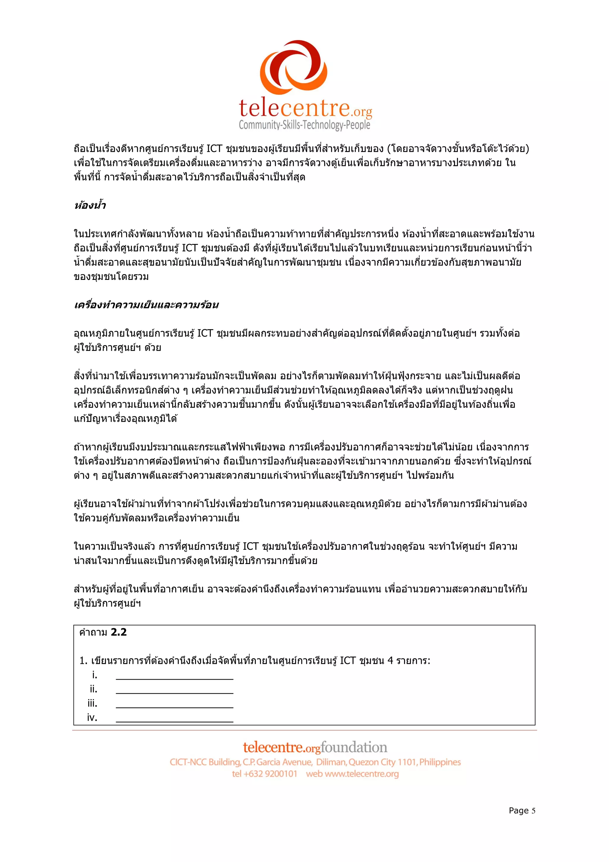 ถือเป็ นเรืองดีหากศูนย์การเรียนรู ้ ICT ชุมชนของผู ้เรียนมีพนทีสําหรับเก็บของ (โดยอาจจัดวางชันหรือโต๊ะไว ้ด ้วย)
                                                             ื
เพือใช ้ในการจัดเตรียมเครืองดืมและอาหารว่าง อาจมีการจัดวางตู ้เย็นเพือเก็บรักษาอาหารบางประเภทด ้วย ใน
พืนทีนี การจัดนํ าดืมสะอาดไว ้บริการถือเป็ นสิงจําเป็ นทีสุด

ห้องนํา

ในประเทศกําลังพัฒนาทังหลาย ห ้องนํ าถือเป็ นความท ้าทายทีสําคัญประการหนึง ห ้องนํ าทีสะอาดและพร ้อมใช ้งาน
ถือเป็ นสิงทีศูนย์การเรียนรู ้ ICT ชุมชนต ้องมี ดังทีผู ้เรียนได ้เรียนไปแล ้วในบทเรียนและหน่วยการเรียนก่อนหน ้านีว่า
นํ าดืมสะอาดและสุขอนามัยนับเป็ นปั จจัยสําคัญในการพัฒนาชุมชน เนืองจากมีความเกียวข ้องกับสุขภาพอนามัย
ของชุมชนโดยรวม

เครืองทําความเย็ นและความร้อน

อุณหภูมภายในศูนย์การเรียนรู ้ ICT ชุมชนมีผลกระทบอย่างสําคัญต่ออุปกรณ์ทติดตังอยูภายในศูนย์ฯ รวมทังต่อ
            ิ                                                         ี        ่
ผู ้ใช ้บริการศูนย์ฯ ด ้วย

สิงทีนํ ามาใช ้เพือบรรเทาความร ้อนมักจะเป็ นพัดลม อย่างไรก็ตามพัดลมทําให ้ฝุ่ นฟุ้ งกระจาย และไม่เป็ นผลดีตอ
                                                                                                           ่
อุปกรณ์อเล็กทรอนิกส์ตาง ๆ เครืองทําความเย็นมีส
          ิ               ่                       ่วนช่วยทําให ้อุณหภูมลดลงได ้ก็จริง แต่หากเป็ นช่วงฤดูฝน
                                                                       ิ
เครืองทําความเย็นเหล่านีกลับสร ้างความชืนมากขึน ดังนันผู ้เรียนอาจจะเลือกใช ้เครืองมือทีมีอยูในท ้องถินเพือ
                                                                                             ่
แก ้ปั ญหาเรืองอุณหภูมได ้
                        ิ

ถ ้าหากผู ้เรียนมีงบประมาณและกระแสไฟฟ้ าเพียงพอ การมีเครืองปรับอากาศก็อาจจะช่วยได ้ไม่น ้อย เนืองจากการ
ใช ้เครืองปรับอากาศต ้องปิ ดหน ้าต่าง ถือเป็ นการป้ องกันฝุ่ นละอองทีจะเข ้ามาจากภายนอกด ้วย ซึงจะทําให ้อุปกรณ์
ต่าง ๆ อยูในสภาพดีและสร ้างความสะดวกสบายแก่เจ ้าหน ้าทีและผู ้ใช ้บริการศูนย์ฯ ไปพร ้อมกัน
            ่

ผู ้เรียนอาจใช ้ผ ้าม่านทีทําจากผ ้าโปร่งเพือช่วยในการควบคุมแสงและอุณหภูมด ้วย อย่างไรก็ตามการมีผ ้าม่านต ้อง
                                                                         ิ
ใช ้ควบคูกับพัดลมหรือเครืองทําความเย็น
           ่

ในความเป็ นจริงแล ้ว การทีศูนย์การเรียนรู ้ ICT ชุมชนใช ้เครืองปรับอากาศในช่วงฤดูร ้อน จะทําให ้ศูนย์ฯ มีความ
น่าสนใจมากขึนและเป็ นการดึงดูดให ้มีผู ้ใช ้บริการมากขึนด ้วย

สําหรับผู ้ทีอยูในพืนทีอากาศเย็น อาจจะต ้องคํานึงถึงเครืองทําความร ้อนแทน เพืออํานวยความสะดวกสบายให ้กับ
                 ่
ผู ้ใช ้บริการศูนย์ฯ

 คําถาม 2.2

 1. เขียนรายการทีต ้องคํานึงถึงเมือจัดพืนทีภายในศูนย์การเรียนรู ้ ICT ชุมชน 4 รายการ:
     i.   _____________________
    ii.   _____________________
   iii.   _____________________
   iv.    _____________________




                                                                                                              Page 5
 