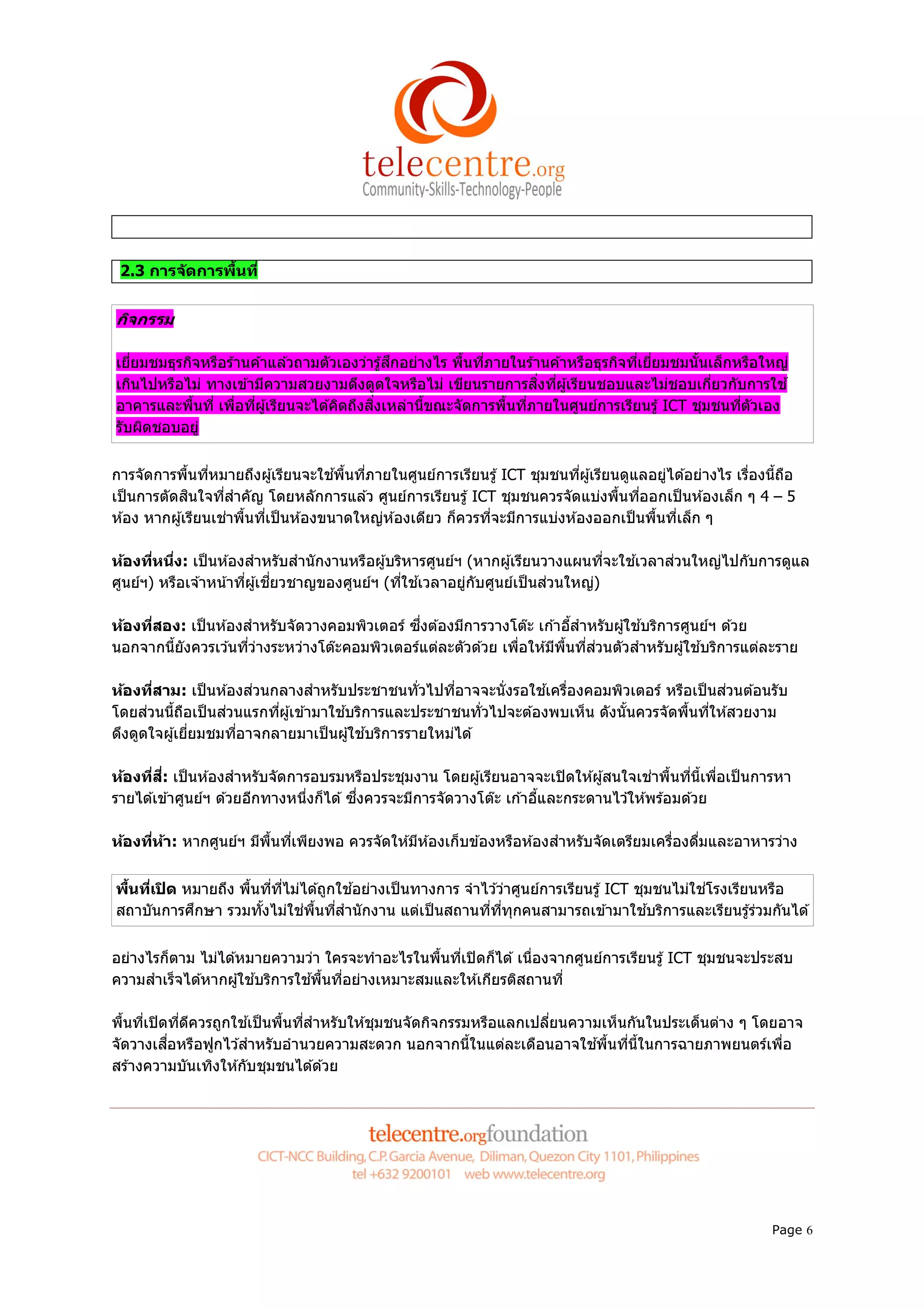 2.3 การจ ัดการพืนที


กิจกรรม

เยียมชมธุรกิจหรือร ้านค ้าแล ้วถามตัวเองว่ารู ้สึกอย่างไร พืนทีภายในร ้านค ้าหรือธุรกิจทีเยียมชมนันเล็กหรือใหญ่
เกินไปหรือไม่ ทางเข ้ามีความสวยงามดึงดูดใจหรือไม่ เขียนรายการสิงทีผู ้เรียนชอบและไม่ชอบเกียวกับการใช ้
อาคารและพืนที เพือทีผู ้เรียนจะได ้คิดถึงสิงเหล่านีขณะจัดการพืนทีภายในศูนย์การเรียนรู ้ ICT ชุมชนทีตัวเอง
รับผิดชอบอยู่


การจัดการพืนทีหมายถึงผู ้เรียนจะใช ้พืนทีภายในศูนย์การเรียนรู ้ ICT ชุมชนทีผู ้เรียนดูแลอยู่ได ้อย่างไร เรืองนีถือ
เป็ นการตัดสินใจทีสําคัญ โดยหลักการแล ้ว ศูนย์การเรียนรู ้ ICT ชุมชนควรจัดแบ่งพืนทีออกเป็ นห ้องเล็ก ๆ 4 – 5
ห ้อง หากผู ้เรียนเช่าพืนทีเป็ นห ้องขนาดใหญ่ห ้องเดียว ก็ควรทีจะมีการแบ่งห ้องออกเป็ นพืนทีเล็ก ๆ

ห้องทีหนึง: เป็ นห ้องสําหรับสํานักงานหรือผู ้บริหารศูนย์ฯ (หากผู ้เรียนวางแผนทีจะใช ้เวลาส่วนใหญ่ไปกับการดูแล
ศูนย์ฯ) หรือเจ ้าหน ้าทีผู ้เชียวชาญของศูนย์ฯ (ทีใช ้เวลาอยู่กับศูนย์เป็ นส่วนใหญ่)

ห้องทีสอง: เป็ นห ้องสําหรับจัดวางคอมพิวเตอร์ ซึงต ้องมีการวางโต๊ะ เก ้าอีสําหรับผู ้ใช ้บริการศูนย์ฯ ด ้วย
นอกจากนียังควรเว ้นทีว่างระหว่างโต๊ะคอมพิวเตอร์แต่ละตัวด ้วย เพือให ้มีพนทีส่วนตัวสําหรับผู ้ใช ้บริการแต่ละราย
                                                                        ื

ห้องทีสาม: เป็ นห ้องส่วนกลางสําหรับประชาชนทัวไปทีอาจจะนังรอใช ้เครืองคอมพิวเตอร์ หรือเป็ นส่วนต ้อนรับ
โดยส่วนนีถือเป็ นส่วนแรกทีผู ้เข ้ามาใช ้บริการและประชาชนทัวไปจะต ้องพบเห็น ดังนันควรจัดพืนทีให ้สวยงาม
ดึงดูดใจผู ้เยียมชมทีอาจกลายมาเป็ นผู ้ใช ้บริการรายใหม่ได ้

ห้องทีสี: เป็ นห ้องสําหรับจัดการอบรมหรือประชุมงาน โดยผู ้เรียนอาจจะเปิ ดให ้ผู ้สนใจเช่าพืนทีนีเพือเป็ นการหา
รายได ้เข ้าศูนย์ฯ ด ้วยอีกทางหนึงก็ได ้ ซึงควรจะมีการจัดวางโต๊ะ เก ้าอีและกระดานไว ้ให ้พร ้อมด ้วย

ห้องทีห้า: หากศูนย์ฯ มีพนทีเพียงพอ ควรจัดให ้มีห ้องเก็บข ้องหรือห ้องสําหรับจัดเตรียมเครืองดืมและอาหารว่าง
                        ื


พืนทีเปิ ด หมายถึง พืนทีทีไม่ได ้ถูกใช ้อย่างเป็ นทางการ จําไว ้ว่าศูนย์การเรียนรู ้ ICT ชุมชนไม่ใช่โรงเรียนหรือ
สถาบันการศึกษา รวมทังไม่ใช่พนทีสํานักงาน แต่เป็ นสถานทีทีทุกคนสามารถเข ้ามาใช ้บริการและเรียนรู ้ร่วมกันได ้
                               ื


อย่างไรก็ตาม ไม่ได ้หมายความว่า ใครจะทําอะไรในพืนทีเปิ ดก็ได ้ เนืองจากศูนย์การเรียนรู ้ ICT ชุมชนจะประสบ
ความสําเร็จได ้หากผู ้ใช ้บริการใช ้พืนทีอย่างเหมาะสมและให ้เกียรติสถานที

พืนทีเปิ ดทีดีควรถูกใช ้เป็ นพืนทีสําหรับให ้ชุมชนจัดกิจกรรมหรือแลกเปลียนความเห็นกันในประเด็นต่าง ๆ โดยอาจ
จัดวางเสือหรือฟูกไว ้สําหรับอํานวยความสะดวก นอกจากนีในแต่ละเดือนอาจใช ้พืนทีนีในการฉายภาพยนตร์เพือ
สร ้างความบันเทิงให ้กับชุมชนได ้ด ้วย




                                                                                                              Page 6
 