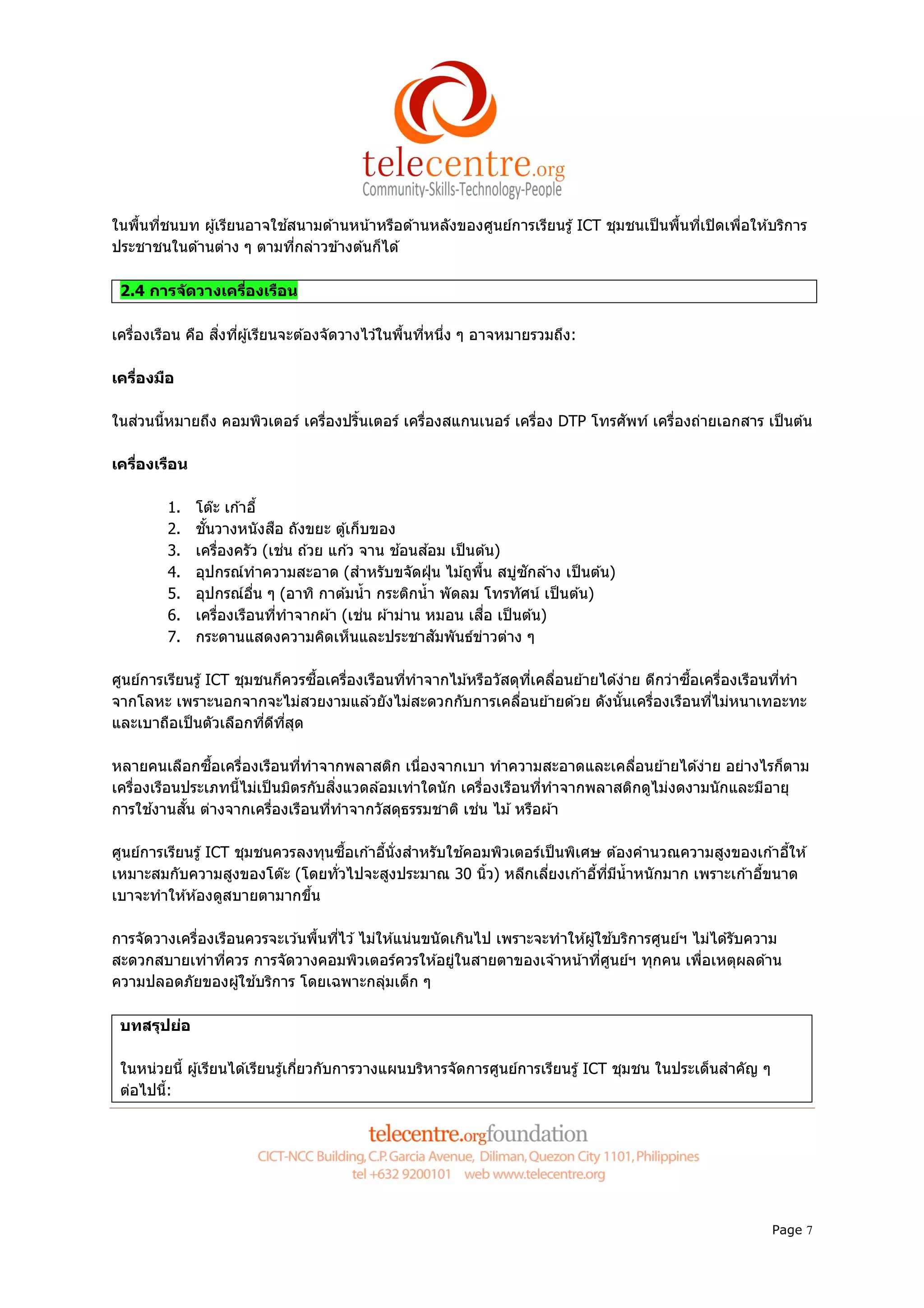 ในพืนทีชนบท ผู ้เรียนอาจใช ้สนามด ้านหน ้าหรือด ้านหลังของศูนย์การเรียนรู ้ ICT ชุมชนเป็ นพืนทีเปิ ดเพือให ้บริการ
ประชาชนในด ้านต่าง ๆ ตามทีกล่าวข ้างต ้นก็ได ้

 2.4 การจ ัดวางเครืองเรือน

เครืองเรือน คือ สิงทีผู ้เรียนจะต ้องจัดวางไว ้ในพืนทีหนึง ๆ อาจหมายรวมถึง:

เครืองมือ

ในส่วนนีหมายถึง คอมพิวเตอร์ เครืองปรินเตอร์ เครืองสแกนเนอร์ เครือง DTP โทรศัพท์ เครืองถ่ายเอกสาร เป็ นต ้น

เครืองเรือน

         1.   โต๊ะ เก ้าอี
         2.   ชันวางหนังสือ ถังขยะ ตู ้เก็บของ
         3.   เครืองครัว (เช่น ถ ้วย แก ้ว จาน ช ้อนส ้อม เป็ นต ้น)
         4.                                                          ่ ั
              อุปกรณ์ทําความสะอาด (สําหรับขจัดฝุ่ น ไม ้ถูพน สบูซกล ้าง เป็ นต ้น)
                                                                  ื
         5.   อุปกรณ์อน ๆ (อาทิ กาต ้มนํ า กระติกนํ า พัดลม โทรทัศน์ เป็ นต ้น)
                         ื
         6.   เครืองเรือนทีทําจากผ ้า (เช่น ผ ้าม่าน หมอน เสือ เป็ นต ้น)
         7.   กระดานแสดงความคิดเห็นและประชาสัมพันธ์ขาวต่าง ๆ    ่

ศูนย์การเรียนรู ้ ICT ชุมชนก็ควรซือเครืองเรือนทีทําจากไม ้หรือวัสดุทเคลือนย ้ายได ้ง่าย ดีกว่าซือเครืองเรือนทีทํา
                                                                    ี
จากโลหะ เพราะนอกจากจะไม่สวยงามแล ้วยังไม่สะดวกกับการเคลือนย ้ายด ้วย ดังนันเครืองเรือนทีไม่หนาเทอะทะ
และเบาถือเป็ นตัวเลือกทีดีทสุด
                             ี

หลายคนเลือกซือเครืองเรือนทีทําจากพลาสติก เนืองจากเบา ทําความสะอาดและเคลือนย ้ายได ้ง่าย อย่างไรก็ตาม
เครืองเรือนประเภทนีไม่เป็ นมิตรกับสิงแวดล ้อมเท่าใดนั ก เครืองเรือนทีทําจากพลาสติกดูไม่งดงามนักและมีอายุ
การใช ้งานสัน ต่างจากเครืองเรือนทีทําจากวัสดุธรรมชาติ เช่น ไม ้ หรือผ ้า

ศูนย์การเรียนรู ้ ICT ชุมชนควรลงทุนซือเก ้าอีนังสําหรับใช ้คอมพิวเตอร์เป็ นพิเศษ ต ้องคํานวณความสูงของเก ้าอีให ้
เหมาะสมกับความสูงของโต๊ะ (โดยทัวไปจะสูงประมาณ 30 นิว) หลีกเลียงเก ้าอีทีมีนําหนักมาก เพราะเก ้าอีขนาด
เบาจะทําให ้ห ้องดูสบายตามากขึน

การจัดวางเครืองเรือนควรจะเว ้นพืนทีไว ้ ไม่ให ้แน่นขนั ดเกินไป เพราะจะทําให ้ผู ้ใช ้บริการศูนย์ฯ ไม่ได ้รับความ
สะดวกสบายเท่าทีควร การจัดวางคอมพิวเตอร์ควรให ้อยูในสายตาของเจ ้าหน ้าทีศูนย์ฯ ทุกคน เพือเหตุผลด ้าน
                                                         ่
ความปลอดภัยของผู ้ใช ้บริการ โดยเฉพาะกลุมเด็ก ๆ
                                            ่

 บทสรุปย่อ

 ในหน่วยนี ผู ้เรียนได ้เรียนรู ้เกียวกับการวางแผนบริหารจัดการศูนย์การเรียนรู ้ ICT ชุมชน ในประเด็นสําคัญ ๆ
 ต่อไปนี:




                                                                                                              Page 7
 