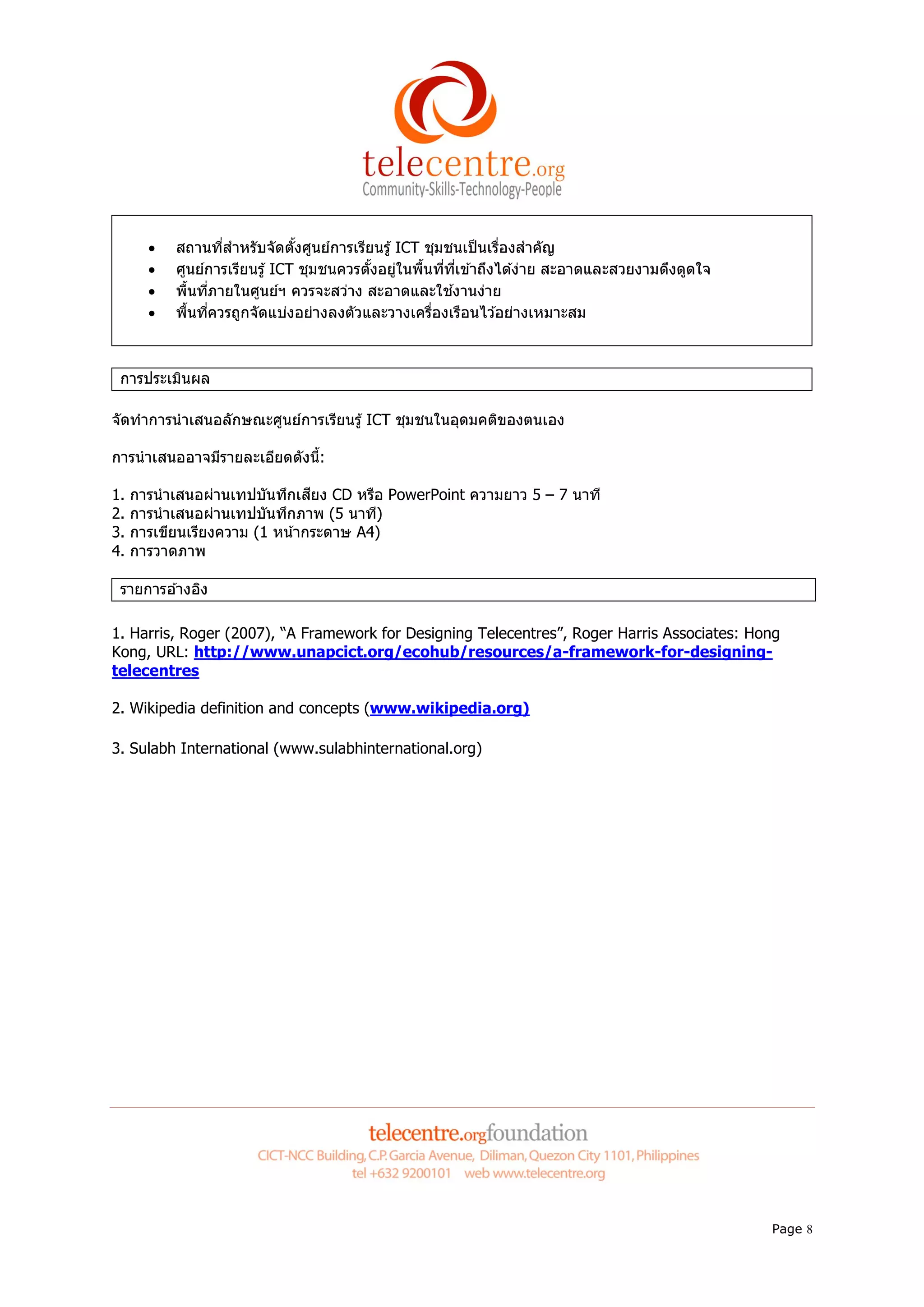 •   สถานทีสําหรับจัดตังศูนย์การเรียนรู ้ ICT ชุมชนเป็ นเรืองสําคัญ
       •   ศูนย์การเรียนรู ้ ICT ชุมชนควรตังอยูในพืนทีทีเข ้าถึงได ้ง่าย สะอาดและสวยงามดึงดูดใจ
                                                ่
       •   พืนทีภายในศูนย์ฯ ควรจะสว่าง สะอาดและใช ้งานง่าย
       •   พืนทีควรถูกจัดแบ่งอย่างลงตัวและวางเครืองเรือนไว ้อย่างเหมาะสม



 การประเมินผล

จัดทําการนํ าเสนอลักษณะศูนย์การเรียนรู ้ ICT ชุมชนในอุดมคติของตนเอง

การนํ าเสนออาจมีรายละเอียดดังนี:

1.   การนํ าเสนอผ่านเทปบันทึกเสียง CD หรือ PowerPoint ความยาว 5 – 7 นาที
2.   การนํ าเสนอผ่านเทปบันทึกภาพ (5 นาที)
3.   การเขียนเรียงความ (1 หน ้ากระดาษ A4)
4.   การวาดภาพ

 รายการอ ้างอิง

1. Harris, Roger (2007), “A Framework for Designing Telecentres”, Roger Harris Associates: Hong
Kong, URL: http://www.unapcict.org/ecohub/resources/a-framework-for-designing-
telecentres

2. Wikipedia definition and concepts (www.wikipedia.org)

3. Sulabh International (www.sulabhinternational.org)




                                                                                                  Page 8
 