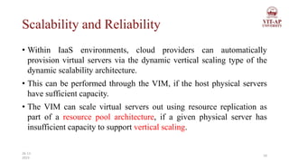 Scalability and Reliability
• Within IaaS environments, cloud providers can automatically
provision virtual servers via the dynamic vertical scaling type of the
dynamic scalability architecture.
• This can be performed through the VIM, if the host physical servers
have sufficient capacity.
• The VIM can scale virtual servers out using resource replication as
part of a resource pool architecture, if a given physical server has
insufficient capacity to support vertical scaling.
10
26-11-
2023
 