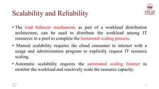 Scalability and Reliability
• The load balancer mechanism, as part of a workload distribution
architecture, can be used to distribute the workload among IT
resources in a pool to complete the horizontal scaling process.
• Manual scalability requires the cloud consumer to interact with a
usage and administration program to explicitly request IT resource
scaling.
• Automatic scalability requires the automated scaling listener to
monitor the workload and reactively scale the resource capacity.
11
26-11-
2023
 