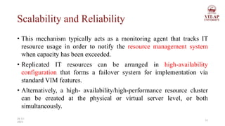 Scalability and Reliability
• This mechanism typically acts as a monitoring agent that tracks IT
resource usage in order to notify the resource management system
when capacity has been exceeded.
• Replicated IT resources can be arranged in high-availability
configuration that forms a failover system for implementation via
standard VIM features.
• Alternatively, a high- availability/high-performance resource cluster
can be created at the physical or virtual server level, or both
simultaneously.
12
26-11-
2023
 
