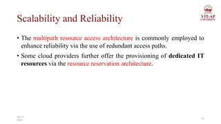Scalability and Reliability
• The multipath resource access architecture is commonly employed to
enhance reliability via the use of redundant access paths.
• Some cloud providers further offer the provisioning of dedicated IT
resources via the resource reservation architecture.
13
26-11-
2023
 